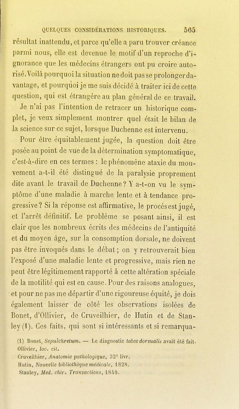 résultat inattendu, et parce qu'elle a paru trouver créance parmi nous, elle est devenue le motif d'un reproche d'i- gnorance que les médecins étrangers ont pu croire auto- risé. Voilà pourquoi la situation ne doit pas se prolonger da- vantage, et pourquoi je me suis décidé à traiter ici de cette question, qui est étrangère au plan général de ce travail. Je n'ai pas l'intention de retracer un historique com- plet, je veux simplement montrer quel était le bilan de la science sur ce sujet, lorsque Duchenne est intervenu. Pour être équitableraent jugée, la question doit être posée au point de vue de la détermination symptomatique, c'est-cà-dire en ces termes : le phénomène ataxie du mou- vement a-l-il été distingué de la paralysie proprement dite avant le travail de Duchenne? Y a-t-on vu le svm- ptôme d'une maladie à marche lente et à tendance pro- gressive? Si la réponse est affirmative, le procès est jugé, et l'arrêt définitif. Le problème se posant ainsi, il est clair que les nombreux écrits des médecins de l'antiquité et du moyen âge, sur la consomption dorsale, ne doivent pas être invoqués dans le débat ; on y retrouverait bien l'exposé d'une maladie lente et progressive, mais rien ne peut être légitimement rapporté à cette altération spéciale de la motilité qui est en cause. Pour des raisons analogues, et pour ne pas me départir d'une rigoureuse équité, je dois également laisser de côté les observations isolées de Bonet, d'OUivier, de Cruveilhier, de Hutin et de Stan- ley (1). Ces faits, qui sont si intéressants et si remarqua- Il) Bonet, Sepulchrelum. — Le diagnostic labcs dorsualis avait été fait. OUivier, loc. cit. Cruveilliier, Analomie pathologique, 32 livr. Hutin, Nouvello bibliothèque mcdicalu, 1828. Stanley, Med. chir. Transactions, 18^iO.