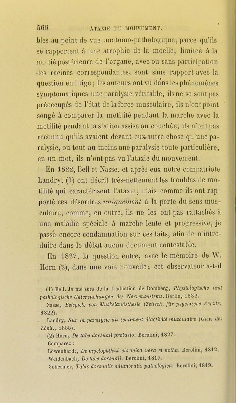 bles au point de vue anatomo-paLhologiquc, parce qu'ils se rapportenl à une atrophie de la moelle, limitée à la moitié postérieure de l'organe, avec ou sans participation des racines correspondantes, sont sans rapport avec la question en litige ; les auteurs ont vu dans les phénomènes symptomatiques une paralysie véritable, ils ne se sont pas préoccupés de l'état de la force musculaire, ils n'ont point songé à comparer la molilité pendant la marche avec la motilité pendant la station assise ou couchée, ils n'ont pas reconnu qu'ils avaient devant eusrautre chose qu'une pa- ralysie, ou tout au moins une paralysie toute particulière, en un mot, ils n'ont pas vul'ataxie du mouvement. En 1822, Bell et Nasse, et après eux notre compatriote Landry, (1) ont décrit très-nettement les troubles de mo- tilité qui caractérisent Talaxie; mais comme ils ont rap- porté cès désordres uniquement à la perte du sens mus- culaire, comme, en outre, ils ne les ont pas rattachés à une maladie spéciale à marche lente et progressive, je passe encore condamnation sur ces faits, afin de n'intro- duire dans le débat aucun document contestable. En 1827, la question entre, avec le mémoire de W. Horn (2), dans une voie nouvelle ; cet observateur a-l-il (1) Bell. Je me sers de la traductioa de Romberg, Pliysiologische nnd palhologische Unlersuchungen des Nervensystems. Berlin, 1832. Nasse, Beispiele von Muskelantlslhesie {Zeilsch. fur psychische Aersle, 1822). Landry, Sur la paralysie du sentiment d'activité musculaire (Gaz. des hôpil., 1855). (2) Horn, De tabe dorsuali prolusio. Berolini, 1827. Comparez : Lôwenhardt, Demyelophthisi chronica vera et notha. Berolini, 1812. Weidenbach, De tabe dorsuali. Berolini, 1817. Schesmer, Tabis dorsualis adumbralio palhologica. Berolini, 1819.
