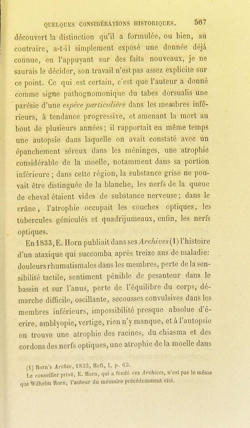 découvert la dislinction qu'il a formulée, ou bien, au contraire, a-t-il simplement exposé une donnée déjà connue, en l'appuyant sur des faits nouveaux, je ne saurais le décider, son travail n'est pas assez explicite sur ce point. Ce qui est certain, c'est que l'auteur a donné comme signe palhognomonique du tabès dorsualis une parésie d'une espèce particulière dans les membres infé- rieurs, à tendance progressive, et amenant la mort au bout de plusieurs années ; il rapportait en même temps une autopsie dans laquelle on avait constaté avec un épanchement séreux dans les méninges, une atrophie considérable de la moelle, notamment dans sa portion inférieure ; dans cette région, la substance grise ne pou- vait être distinguée de la blanche, les nerfs de la queue de cheval étaient vides de substance nerveuse ; dans le crâne, l'atrophie occupait les couches optiques, les tubercules géniculés et quadrijumeaux, enfin, les nerfs optiques. En 1833, E. Horn pubhait dans ses Archives (I) l'histoire d'un ataxique qui succomba après treize ans de maladie: douleurs rhumatismales dans les membres, perte de la sen- sibiHté tactile, sentiment pénible de pesanteur dans le bassin et sur l'anus, perte de l'équiUbre du corps, dé- marche difficile, oscillante, secousses convulsives dans les membres inférieurs, impossibilité presque absolue d'é- crire, amblyopie, vertige, rien n'y manque, et à l'autopsie on trouve une atrophie des racines, du chiasma et des cordons des nerfs optiques, une atrophie delà moelle dans (1) Horn's Archiv, 1833, Rcft, I, p. 03. Le conseiller privé, E. Horn, qui a fondô ces Archives, n'csl pas le môme leWilhelm Horn, l'auteur du mdmoire précédemment elle.