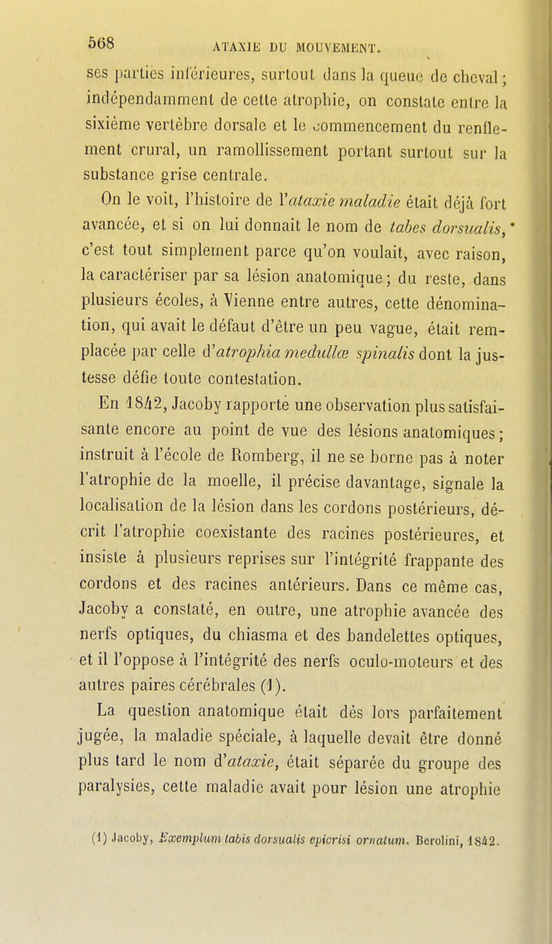 ses parties inlérieures, surtout dans la queue de cheval; indépendamment de cette atrophie, on constate entre la sixième vertèbre dorsale et le .commencement du renfle- ment crural, un ramollissement portant surtout sur la substance grise centrale. On le voit, l'histoire de Vataxie maladie était déjà fort avancée, et si on lui donnait le nom de tabès dorsualis, ' c'est tout simplement parce qu'on voulait, avec raison, la caractériser par sa lésion anatomique; du reste, dans plusieurs écoles, à \'ienne entre autres, cette dénomina- tion, qui avait le défaut d'être un peu vague, était rem- placée par celle à'atrophia medullœ spiiialis dont la jus- tesse défie toute contestation. En 18/i2, Jacoby rapporte une observation plus satisfai- sante encore au point de vue des lésions anatomiques ; instruit à l'école de Romberg, il ne se borne pas à noter l'atrophie de la moelle, il précise davantage, signale la localisation de la lésion dans les cordons postérieurs, dé- crit l'atrophie coexistante des racines postérieures, et insiste à plusieurs reprises sur l'intégrité frappante des cordons et des racines antérieurs. Dans ce même cas, Jacoby a constaté, en outre, une atrophie avancée des nerfs optiques, du chiasma et des bandelettes optiques, et il l'oppose à l'intégrité des nerfs oculo-moleurs et des autres paires cérébrales {^). La question anatomique était dès lors parfaitement jugée, la maladie spéciale, à laquelle devait être donné plus tard le nom d'ataxie, était séparée du groupe des paralysies, cette maladie avait pour lésion une atrophie (1) Jacoby, Exemplum tabis dorsualis epicrisi orncUum. Berolini, 1842.