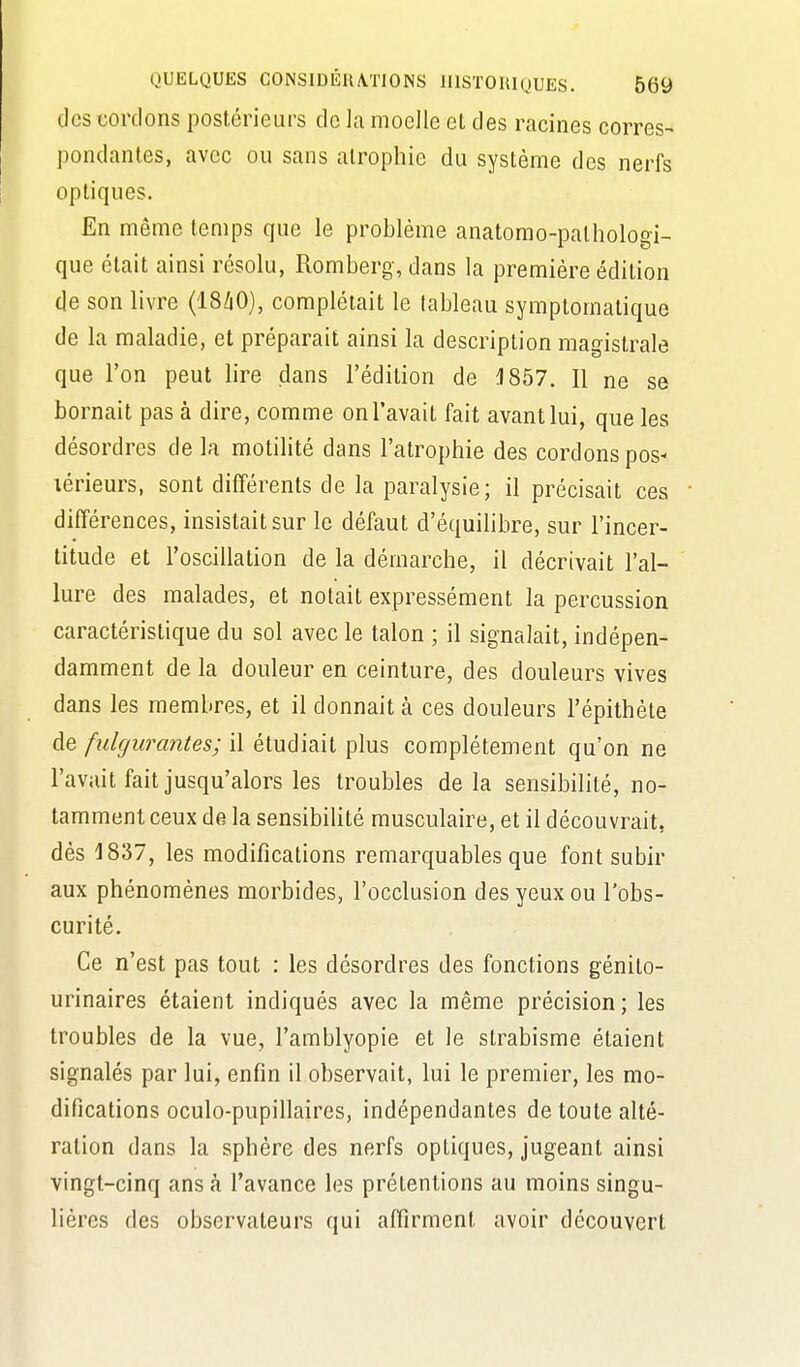 des cordons postérieurs de la moelle et des racines corres- pondantes, avec ou sans atrophie du système des nerfs optiques. En même temps que le problème anatomo-pathologi- que était ainsi résolu, Romberg, dans la première édition de son livre (I8/1O), complétait le lableau symplomatique de la maladie, et préparait ainsi la description magistrale que l'on peut lire dans l'édition de 1857. Il ne se bornait pas à dire, comme on l'avait fait avant lui, que les désordres de la motilité dans l'atrophie des cordons pos- lérieurs, sont différents de la paralysie; il précisait ces différences, insistait sur le défaut d'équihbre, sur l'incer- titude et l'oscillation de la démarche, il décrivait l'al- lure des malades, et notait expressément la percussion caractéristique du sol avec le talon ; il signalait, indépen- damment de la douleur en ceinture, des douleurs vives dans les membres, et il donnait cà ces douleurs i'épithète de fulgurantes; il étudiait plus complètement qu'on ne l'avait fait jusqu'alors les troubles delà sensibilité, no- tamment ceux de= la sensibilité musculaire, et il découvrait, dès 1837, les modifications remarquables que font subir aux phénomènes morbides, l'occlusion des yeux ou l'obs- curité. Ce n'est pas tout : les désordres des fonctions génito- urinaires étaient indiqués avec la même précision; les troubles de la vue, l'amblyopie et le strabisme étaient signalés par lui, enfin il observait, lui le premier, les mo- difications oculo-pupillaires, indépendantes de toute alté- ration dans la sphère des nerfs optiques, jugeant ainsi vingt-cinq ans à l'avance les prétentions au moins singu- lières des observateurs qui affirment avoir découvert