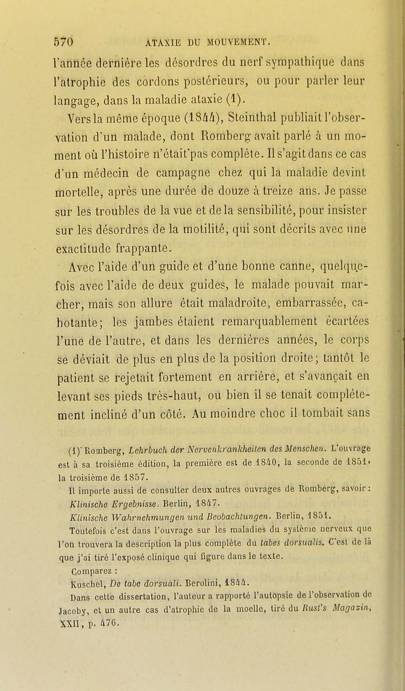 l'année dernière les désordres du nerf sympathique dans l'atrophie des cordons postérieurs, ou pour parler leur langage, dans la maladie ataxie (1), Vers la même époque (ISàh), Steinlhal publiait l'obser- vation d'un malade, dont Romberg avait parlé à un mo- ment où l'histoire n'était'pas complète. Il s'agit dans ce cas d'un médecin de campagne chez qui la maladie devint mortelle, après une durée de douze à treize ans. Je passe sur les troubles de la vue et delà sensibilité, pour insister sur les désordres de la motiUté, qui sont décrits avec une exactitude frappante. Avec l'aide d'un guide et d'une bonne canne, quelque- fois avec l'aide de deux guides, le malade pouvait mar- cher, mais son allure était maladroite, embarrassée, ca- hotante; les jambes étaient remarquablement écartées l'une de l'autre, et dans les dernières années, le corps se déviait de plus en plus de la position droite; tantôt le patient se rejetait fortement en arrière, et s'avançait en levant ses pieds très-haut, ou bien il se tenait complète- ment incliné d'un côté. Au moindre choc il tombait sans (1)' Romberg, Lehrbuch der Nervenkrankheiten des Menscheu. L'ouvrage est à sa troisième édition, la première est de 18/iO, la seconde de 1851. la troisième de 1857. Il importe aussi de consulter deux autres ouvrages de Romberg, savoir : Klinische Ergeb.nisse. Berlin, 1847. Klinische Wahrnehmungen imd Beobachlungen. Berlin, 1851. Toutefois c'est dans l'ouvrage sur les maladies du système nerveux que l'on trouvera la description la plus complète du tabès dorsmlis. C'est de là que j'ai tiré l'exposé clinique qui figure dans le texte. Comparez : Kuschel, De tabe dorsuâli. Berolini, 1844. Dans cette dissertation, l'auteur a rapporté l'autopsie de l'observation de Jacoby, et un autre cas d'atrophie de la moelle, tiré du liusl's Magazin, XXII, p. 476.