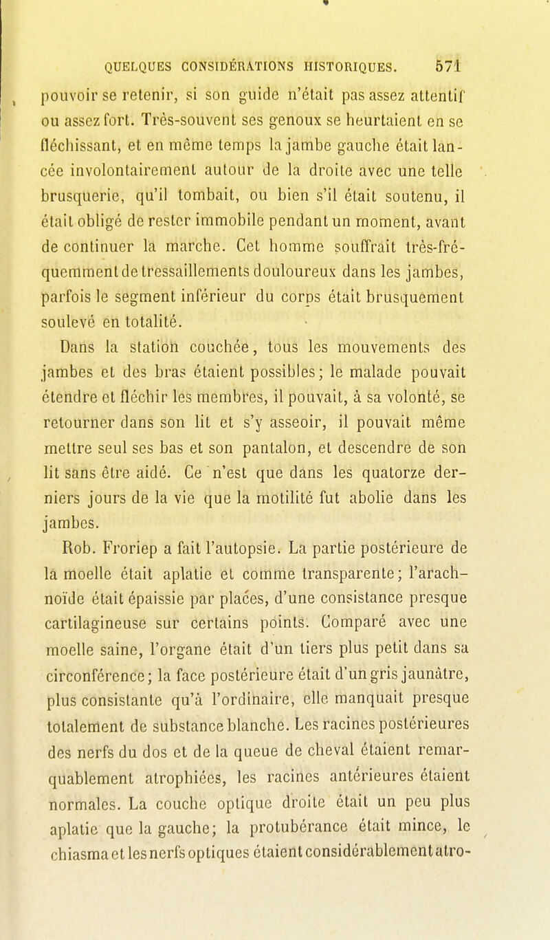 pouvoir se retenir, si son guide n'était pas assez attentif ou assez fort. Très-souvent ses genoux se heurtaient en se fléchissant, et en même temps la jambe gauche était lan- cée involontairement autour de la droite avec une telle brusquerie, qu'il tombait, ou bien s'il était soutenu, il était obHgé de rester immobile pendant un moment, avant de continuer la marche. Cet homme souffrait très-fré- quemment de tressaillements douloureux dans les jambes, parfois le segment inférieur du corps était brusquement soulevé en totahté. Dans la station couchée, tous les mouvements des jambes et des bras étaient possibles; le malade pouvait étendre et fléchir les membres, il pouvait, à sa volonté, se retourner dans son lit et s'y asseoir, il pouvait même mettre seul ses bas et son pantalon, et descendre de son lit sans être aidé. Ce n'est que dans les quatorze der- niers jours de la vie que la motilité fut abolie dans les jambes. Rob. Froriep a fait l'autopsie. La partie postérieure de la moelle était aplatie el comme transparente; l'arach- noïde était épaissie par places, d'une consistance presque cartilagineuse sur certains points. Comparé avec une moelle saine, l'organe était d'un tiers plus petit dans sa circonférence; la face postérieure était d'un gris jaunâtre, plus consistante qu'à l'ordinaire, elle manquait presque totalement de substance blanche. Les racines postérieures des nerfs du dos et de la queue de cheval étaient remar- quablement atrophiées, les racines antérieures étaient normales. La couche optique droite était un peu plus aplatie que la gauche; la protubérance était mince, le chiasma et les nerfs optiques étaient considérablement alro-