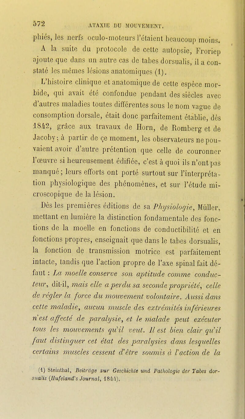 pliiés, les nerfs oculo-raoteurs l'étaient beaucoup moins. A la suite du protocole de celte autopsie, Froriep ajoute que dans un autre cas de tabès dorsualis, il a con- staté les mêmes lésions anatomiques (1). L'histoire clinique et anatomique de cette espèce mor- bide, qui avait été confondue pendant des siècles avec d'autres maladies toutes différentes sous le nom vague de consomption dorsale, était donc parfaitement établie, dés 18/12, grâce aux travaux de Horn, de Romberg et de Jacoby, à partir de ce moment, les observateurs ne pou- vaient avoir d'autre prétention que celle de couronner l'œuvre si heureusement édifiée, c'est à quoi ils n'ont pas manqué; leurs efforts ont porté surtout sur l'interpréta- tion physiologique des phénomènes, et sur l'étude mi- croscopique de la lésion. Dès les premières éditions de ^d. Physiologie, Mûller, mettant en lumière la distinction fondamentale des fonc- tions de la moelle en fonctions de conductibilité et en fonctions propres, enseignait que dans le tabès dorsuahs, la fonction de transmission motrice est parfaitement intacte, tandis que l'action propre de l'axe spinal fait dé- faut : La moelle conserve son aptitude comme condiic- teur^ dit-il, mais elle a perdu sa seconde propriété, celle dé régler la force du mouvement volontaire. Aussi dans cette maladie, aucun muscle des extrémités inférieures nest affecté de paralysie, et le malade peut exécuter tous les mouvements qu'il veut. Il est bien clair qu'il faut distinguer cet état des j)aralysies dans lesquelles certains muscles cessent d'être soumis à l'action de la (1) Steinthal, Beilrdge sur Geschichte und Pathologie dcr Tabcs dor- sualis {[Jufeland's Journal, 1844).
