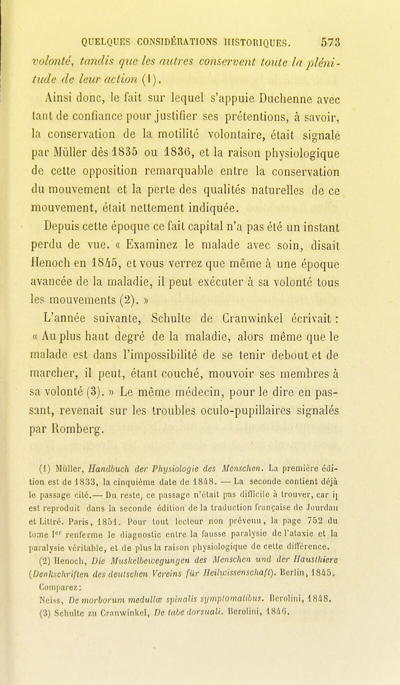 volonté, tondis que les autres conservent toute In pléni- tude de leur action (I). Ainsi donc, le fait sur lequel s'appuie Duchenne avec tant de confiance pour justifier ses prétentions, à savoir, la conservation de la motilitc volontaire, était signalé par Millier dès 1835 ou 1836, et la raison physiologique de cette opposition remarquable entre la conservation du mouvement et la perte des qualités naturelles de ce mouvement, était nettement indiquée. Depuis cette époque ce fait capital n'a pas été un instant perdu de vue. « Examinez le malade avec soin, disait Henoch en 18/i5, et vous verrez que même à une époque avancée de la maladie, il peut exécuter à sa volonté tous les mouvements (2). » L'année suivante, Schulte de Cranwinkel écrivait : « Au plus haut degré de la maladie, alors même que le malade est dans l'impossibilité de se tenir debout et de marcher, il peut, étant couché, mouvoir ses membres à sa volonté (3). » Le même médecin, pour le dire en pas- sant, revenait sur les troubles oculo-pupillaires signalés par Romberg. (1) Millier, Handbuch der Physiologie des Menschen. La première édi- tion est de 1833, la cinquième date de 18/18. — La seconde contient déjà le passage cité.— Du reste, ce passage n'était pas difficile à trouver, car \\ est reproduit dans la seconde édition de la traduction française de Jourdau et Littré. Paris, 1851. Pour tout lecteur non prévenu, la page 752 du tome l renferme le diagnostic entre la fausse paralysie de l'ataxie et la paralysie véritable, et de plus la raison physiologique de celte dilTcrence. (2) Kenocli, Die Muskelbeiuegungcn des Menschen und der Hausthiero {Denkschriflen des deulsuhen Vereins fur Heilwissenschafl). Berlin, 1845. Comparez : Nciss, De morborum meduUœ spinalis symplomalibus. lîerolini, 18/18. (3) Scluilte zu Cranwinkel, De tabe dorsuali. Berolini, iShG,