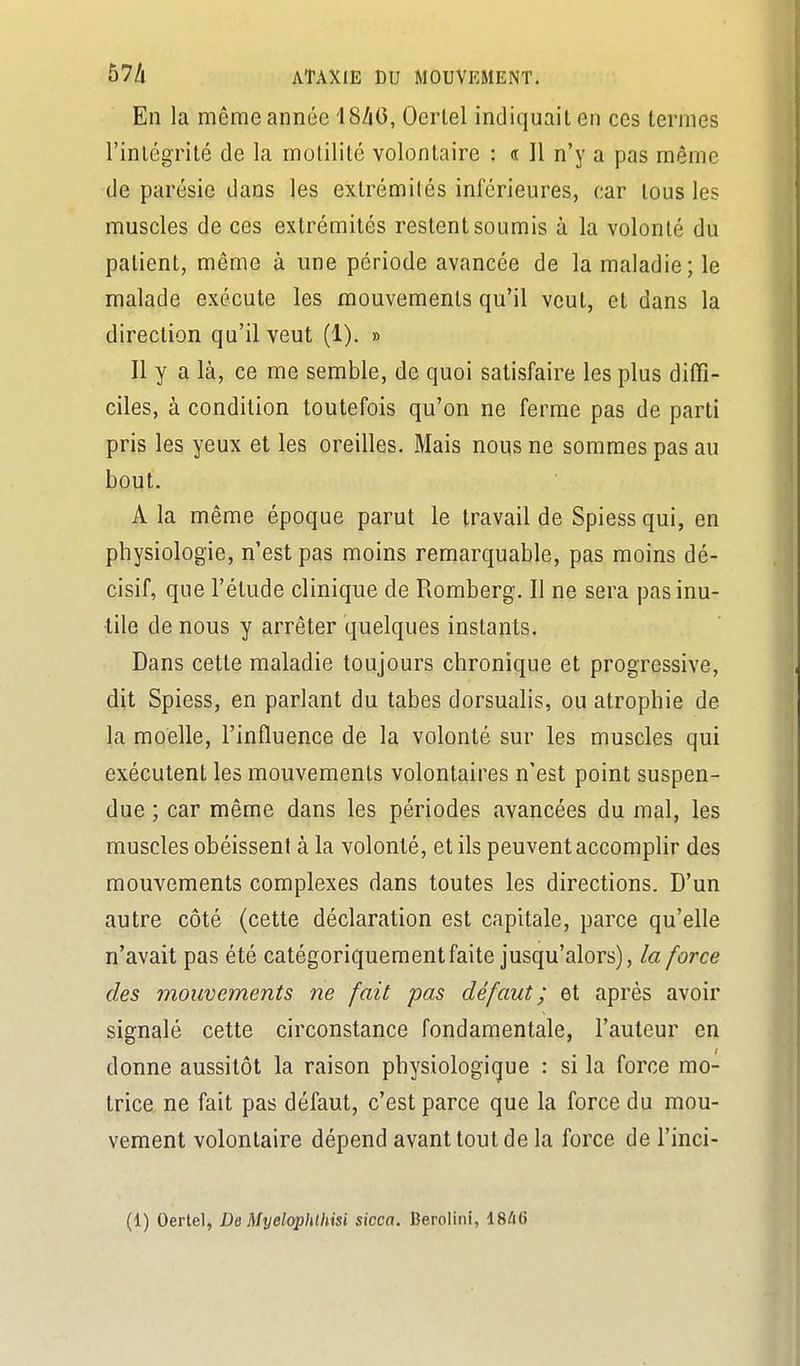 En la même année 18/i6, Oerlel indiquait en ces termes rinlégrité de la motilité volontaire : « Il n'y a pas même de parésie dans les extrémités inférieures, car tous les muscles de ces extrémités restent soumis à la volonlé du patient, même à une période avancée de la maladie; le malade exécute les mouvements qu'il veut, et dans la direction qu'il veut (1). » Il y a là, ce me semble, de quoi satisfaire les plus diffi- ciles, à condition toutefois qu'on ne ferme pas de parti pris les yeux et les oreilles. Mais nous ne sommes pas au bout. A la même époque parut le travail de Spiess qui, en physiologie, n'est pas moins remarquable, pas moins dé- cisif, que l'étude clinique de Romberg. Il ne sera pas inu- tile de nous y arrêter quelques instants. Dans cette maladie toujours chronique et progressive, dit Spiess, en parlant du tabès dorsualis, ou atrophie de la moelle, l'influence de la volonté sur les muscles qui exécutent les mouvements volontaires n'est point suspen- due ; car même dans les périodes avancées du mal, les muscles obéissent à la volonté, et ils peuvent accomplir des mouvements complexes dans toutes les directions. D'un autre côté (cette déclaration est capitale, parce qu'elle n'avait pas été catégoriquement faite jusqu'alors), la force des mouvements ne fait pas défaut; et après avoir signalé cette circonstance fondamentale, l'auteur en donne aussitôt la raison physiologique : si la force mo- trice ne fait pas défaut, c'est parce que la force du mou- vement volontaire dépend avant tout de la force de l'inci-