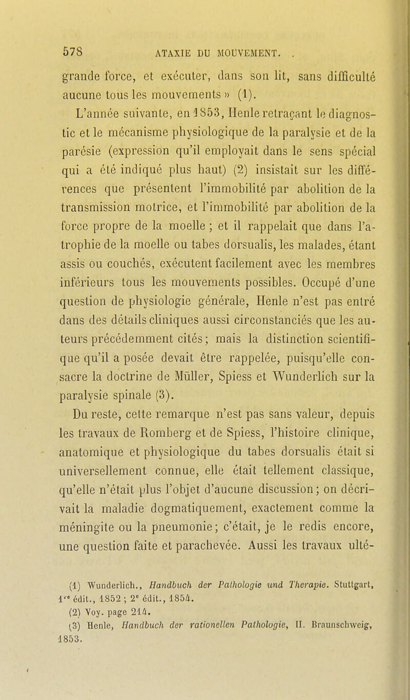 grande force, et exécuter, dans son lit, sans difficulté aucune tous les mouvements » (1). L'année suivante, en J 853, Henle retraçant le diagnos- tic et le mécanisme physiologique de la paralysie et de la parésie (expression qu'il employait dans le sens spécial qui a été indiqué plus haut) (2) insistait sur les diffé- rences que présentent l'immobilité par abolition de la transmission motrice, et l'immobiHlé par abohtion de la force propre de la moelle ; et il rappelait que dans l'a- trophie de la moelle ou tabès dorsualis, les malades, étant assis ou couchés, exécutent facilement avec les membres inférieurs tous les mouvements possibles. Occupé d'une question de physiologie générale, Henle n'est pas entré dans des détails chniques aussi circonstanciés que les au- teurs précédemment cités; mais la distinction scientifi- que qu'il a posée devait être rappelée, puisqu'elle con- sacre la doctrine de MûUer, Spiess et Wunderlich sur la paralysie spinale (3). Du reste, cette remarque n'est pas sans valeur, depuis les travaux de Romberg et de Spiess, l'histoire clinique, anatomique et physiologique du tabès dorsualis était si universellement connue, elle était tellement classique, qu'elle n'était plus l'objet d'aucune discussion ; on décri- vait la maladie dogmatiquement, exactement comme la méningite ou la pneumonie; c'était, je le redis encore, une question faite et parachevée. Aussi les travaux ulté- (1) Wunderlich., Handbuch der Pathologie und Thérapie. Stuttgart, i édit., 1852 ; 2' édit., 185d. (2) Voy. page Hà. (Z) Henle, Handbuch der rationellen Pathologie, II. Braunscliweig, 1853.