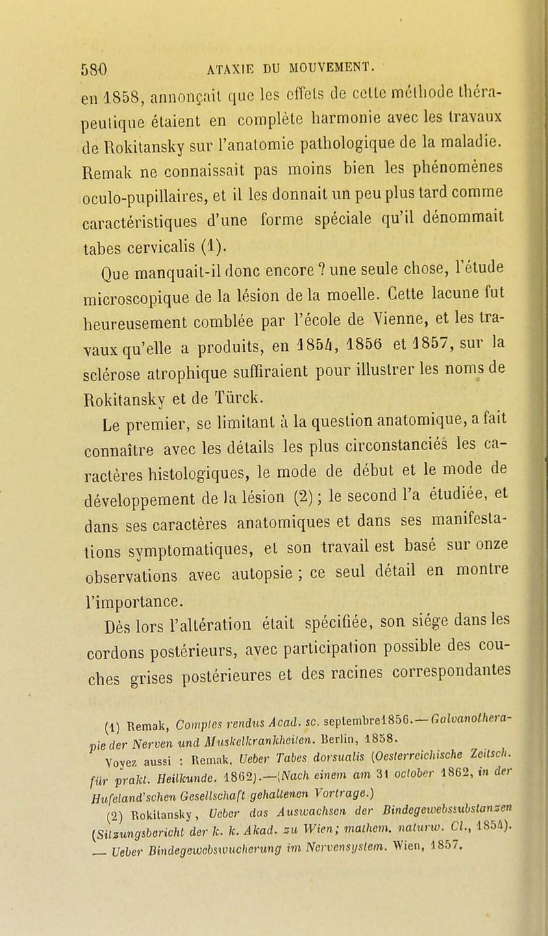 en 1858, annonçail que les ciïels de celle mélliode Ihéra- peulique étaient en complète harmonie avec les travaux de Rokitansky sur l'anatomie pathologique de la maladie. Remak ne connaissait pas moins hien les phénomènes oculo-pupillaires, et il les donnait un peu plus tard comme caractéristiques d'une forme spéciale qu'il dénommait tabès cervicalis (1). Que manquait-il donc encore ? une seule chose, l'étude microscopique de la lésion de la moelle. Cette lacune fut heureusement comblée par l'école de Vienne, et les tra- vaux qu'elle a produits, en iSbli, 1856 et ^857, sur la sclérose atrophique suffiraient pour illustrer les noms de Rokitansky et de Tiirck. Le premier, se limitant à la question anatomique, a fait connaître avec les détails les plus circonstanciés les ca- ractères histologiques, le mode de début et le mode de développement de la lésion (2) ; le second l'a étudiée, et dans ses caractères anatomiques et dans ses manifesta- tions symptomatiques, et son travail est basé sur onze observations avec autopsie ; ce seul détail en montre l'importance. Dès lors l'altération était spécifiée, son siège dans les cordons postérieurs, avec participation possible des cou- ches grises postérieures et des racines correspondantes (1) Remak, Comples rendus Acad. se. septembrel856.-fiaim«o/7.era- pieder Nerven und Muskclkrankhcilen. Berlin, 1858. Voyez aussi : Remak. Ueber Tabès dorsualis [Oesterreichische Zeilsch. fur prakl. Heilkunde. m2}.~[Nach einem am 3l oclober 1862, in der Hufeland'schen Gesellschaft gehallencn Vortrage.) (2) Rokitansky, Ueber das Ausivachsen der Dindegewebssubstanscn {Silzungsbericht der k. k. Akad. su Wim; mathcm. naturw. CL, 1854). — Ueber Bindegembswucberung im Nervcnsystem. Wien, 1867.