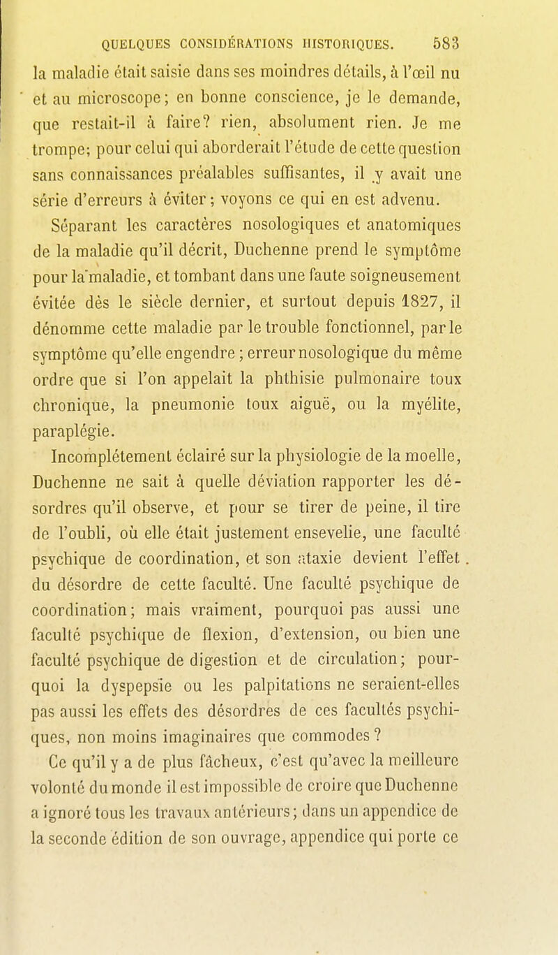 la maladie était saisie dans ses moindres détails, à l'œil nu et au microscope ; en bonne conscience, je le demande, que restait-il à faire? rien, absolument rien. Je me trompe; pour celui qui aborderait l'étude de cette question sans connaissances préalables suffisantes, il y avait une série d'erreurs à éviter ; voyons ce qui en est advenu. Séparant les caractères nosologiques et anatomiques de la maladie qu'il décrit, Duchenne prend le symptôme pour la'maladie, et tombant dans une faute soigneusement évitée dès le siècle dernier, et surtout depuis 1827, il dénomme cette maladie par le trouble fonctionnel, parle symptôme qu'elle engendre ; erreur nosologique du même ordre que si l'on appelait la phthisie pulmonaire toux chronique, la pneumonie toux aiguë, ou la myélite, paraplégie. Incomplètement éclairé sur la physiologie de la moelle, Duchenne ne sait à quelle déviation rapporter les dé- sordres qu'il observe, et pour se tirer de peine, il tire de l'oubli, où elle était justement ensevehe, une faculté psychique de coordination, et son ataxie devient l'effet. du désordre de celte faculté. Une faculté psychique de coordination; mais vraiment, pourquoi pas aussi une faculté psychique de flexion, d'extension, ou bien une faculté psychique de digestion et de circulation; pour- quoi la dyspepsie ou les palpitations ne seraient-elles pas aussi les effets des désordres de ces facultés psychi- ques, non moins imaginaires que commodes ? Ce qu'il y a de plus fâcheux, c'est qu'avec la meilleure volonté du monde il est impossible de croire que Duchenne a ignoré tous les travaux antérieurs ; dans un appendice de la seconde édition de son ouvrage, appendice qui porte ce