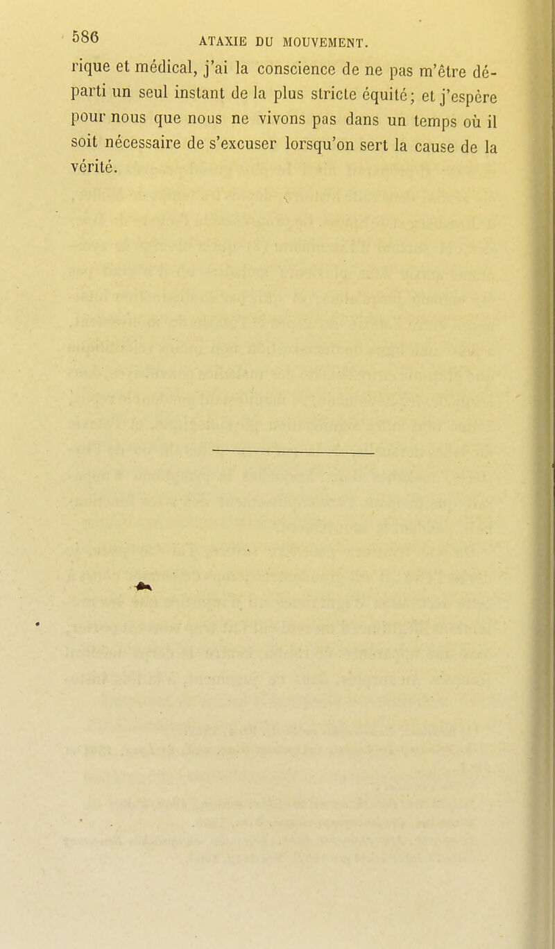 rique et médical, j'ai la conscience de ne pas m'être dé- parti un seul instant de la plus stricte équité; et j'espère pour nous que nous ne vivons pas dans un temps oii il soit nécessaire de s'excuser lorsqu'on sert la cause de la vérité.