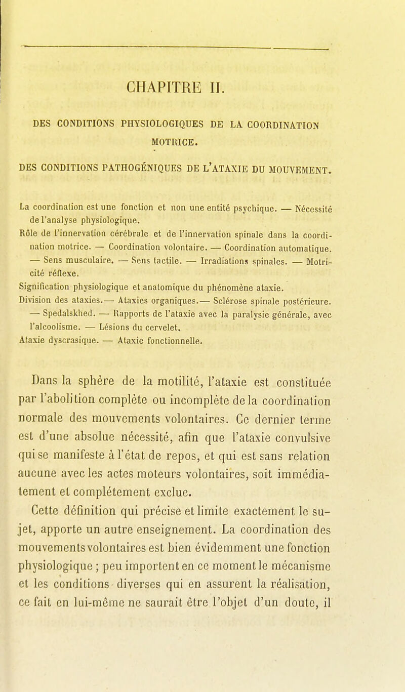 CHAPITRE II. DES CONDITIONS PHYSIOLOGIQUES DE LA COORDINATION MOTRICE. DES CONDITIONS PATHOGÉNIQUES DE l'aTAXIE DU MOUVEMENT. La coordination est une fonction et non une entité psychique. — Nécessité de l'analyse physiologique. Rôle de l'innervation cérébrale et de l'innervation spinale dans la coordi- nation motrice. — Coordination volontaire. — Coordination automatique. — Sens musculaire. — Sens tactile. — Irradiations spinales. — Motri- cité réflexe. Signification physiologique et analomique du phénomène ataxie. Division des ataxies.— Ataxies organiques.— Sclérose spinale postérieure. — Spedalskhed. — Rapports de l'ataxie avec la paralysie générale, avec l'alcoolisme. — Lésions du cervelet, Ataxie dyscrasique. — Ataxie fonctionnelle. Dans la sphère de la motilité, l'ataxie est constituée par l'abolition complète ou incomplète delà coordination normale des mouvements volontaires. Ce dernier terme est d'une absolue nécessité, afin que l'ataxie convulsive qui se manifeste à l'état de repos, et qui est sans relation aucune avec les actes moteurs volontaires, soit immédia- tement et complètement exclue. Cette définition qui précise et limite exactement le su- jet, apporte un autre enseignement. La coordination des mouvements volontaires est bien évidemment une fonction physiologique ; peu importent en ce moment le mécanisme et les conditions diverses qui en assurent la réalisation, ce fait en lui-même ne saurait être l'objet d'un doute, il