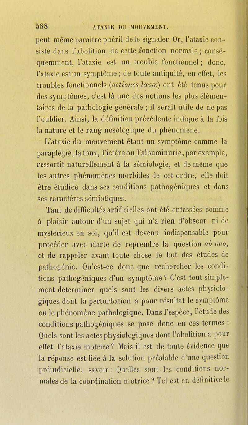 peut même paraître puéril de le signaler. Or, l'ataxie con- siste clans l'abolition de cette^onction normale; consé- quemmenl, l'ataxie est un trouble fonctionnel ; donc, l'ataxie est un symptôme ; de toute antiquité, en effet, les troubles fonctionnels {actiones lœsœ) ont été tenus pour des symptômes, c'est là une des notions les plus élémen- taires de la pathologie générale ; il serait utile de ne pas l'oublier. Ainsi, la définition précédente indique à la fois la nature et le rang nosologique du phénomène. L'ataxie du mouvement étant un symptôme comme la paraplégie, la toux, l'ictère ou l'albuminurie, par exemple, ressortit naturellement à la sémiologie, et de même que les autres phénomènes morbides de cet ordre, elle doit être étudiée dans ses conditions pathogéniques et dans ses caractères sémiotiques. Tant de difficultés artificielles ont été entassées comme à plaisir autour d'un sujet qui n'a rien d'obscur ni de mystérieux en soi, qu'il est devenu indispensable pour procéder avec clarté de reprendre la question ab ovo, et de rappeler avant toute chose le but des études de pathogénie. Qu'est-ce donc que rechercher les condi- tions pathogéniques d'un symptôme ? C'est tout simple- ment déterminer quels sont les divers actes physiolo- giques dont la perturbation a pour résultat le symptôme ou le phénomène pathologique. Dans l'espèce, l'élude des conditions pathogéniques se pose donc en ces termes : Quels sont les actes physiologiques dont l'abolition a pour effet l'ataxie motrice? Mais il est de toute évidence (]ue la réponse est hée à la solution préalable d'une question préjudicielle, savoir: Quelles sont les conditions nor- males de la coordination motrice? Tel est en définitive le