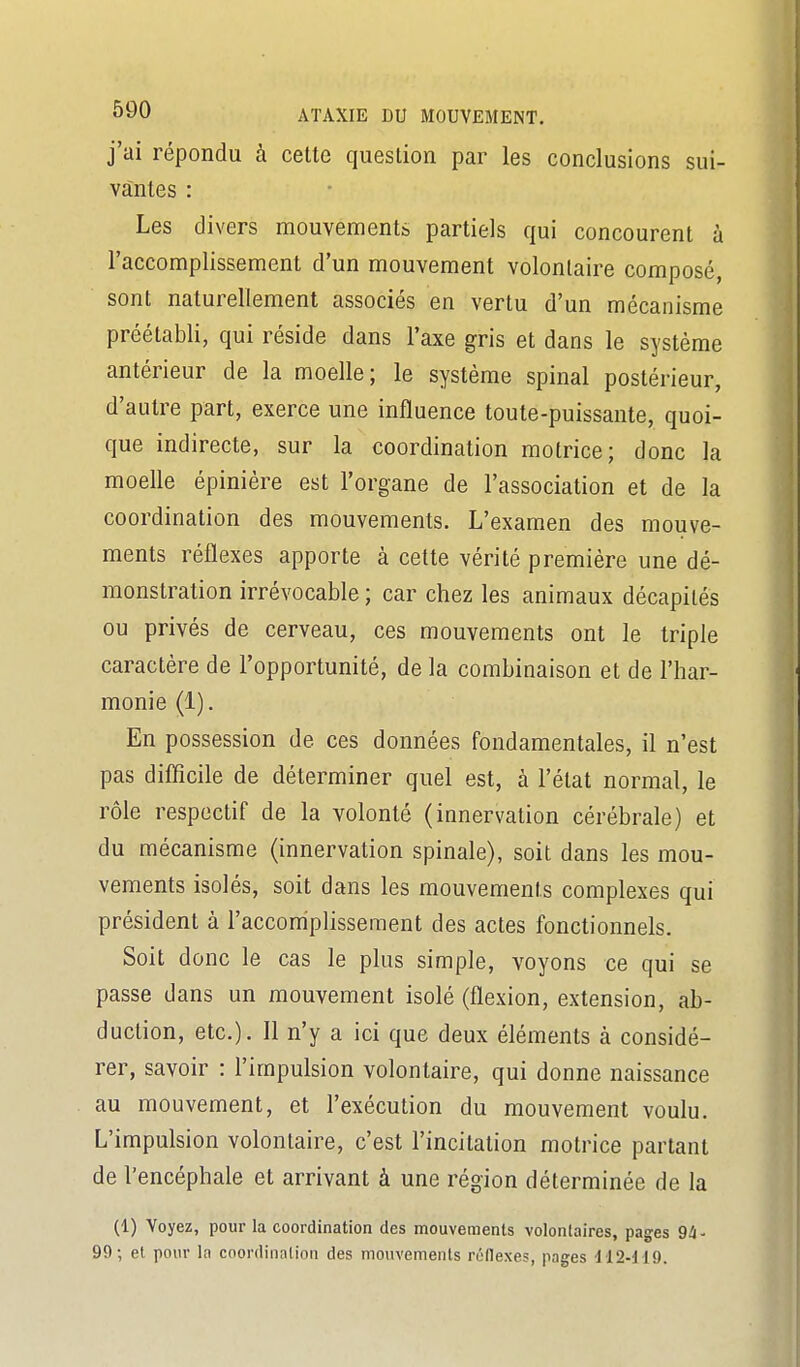 j'ai répondu à celte question par les conclusions sui- vantes : Les divers mouvements partiels qui concourent à l'accomplissement d'un mouvement volontaire composé, sont naturellement associés en vertu d'un mécanisme préétabli, qui réside dans l'axe gris et dans le système antérieur de la moelle; le système spinal postérieur, d'autre part, exerce une influence toute-puissante, quoi- que indirecte, sur la coordination motrice; donc la moelle épinière est l'organe de l'association et de la coordination des mouvements. L'examen des mouve- ments réflexes apporte à cette vérité première une dé- monstration irrévocable ; car chez les animaux décapités ou privés de cerveau, ces mouvements ont le triple caractère de l'opportunité, de la combinaison et de l'har- monie (1). En possession de ces données fondamentales, il n'est pas diflîcile de déterminer quel est, à l'état normal, le rôle respectif de la volonté (innervation cérébrale) et du mécanisme (innervation spinale), soit dans les mou- vements isolés, soit dans les mouvements complexes qui président à l'accomplissement des actes fonctionnels. Soit donc le cas le plus simple, voyons ce qui se passe dans un mouvement isolé (flexion, extension, ab- duction, etc.). Il n'y a ici que deux éléments à considé- rer, savoir : l'impulsion volontaire, qui donne naissance au mouvement, et l'exécution du mouvement voulu. L'impulsion volontaire, c'est l'incitation motrice parlant de l'encéphale et arriv£inl à une région déterminée de la (1) Voyez, pour la coordination des mouvements volontaires, pages Qi- 99; et pour la coordination des mouvements réflexes, pages 112-dl9.