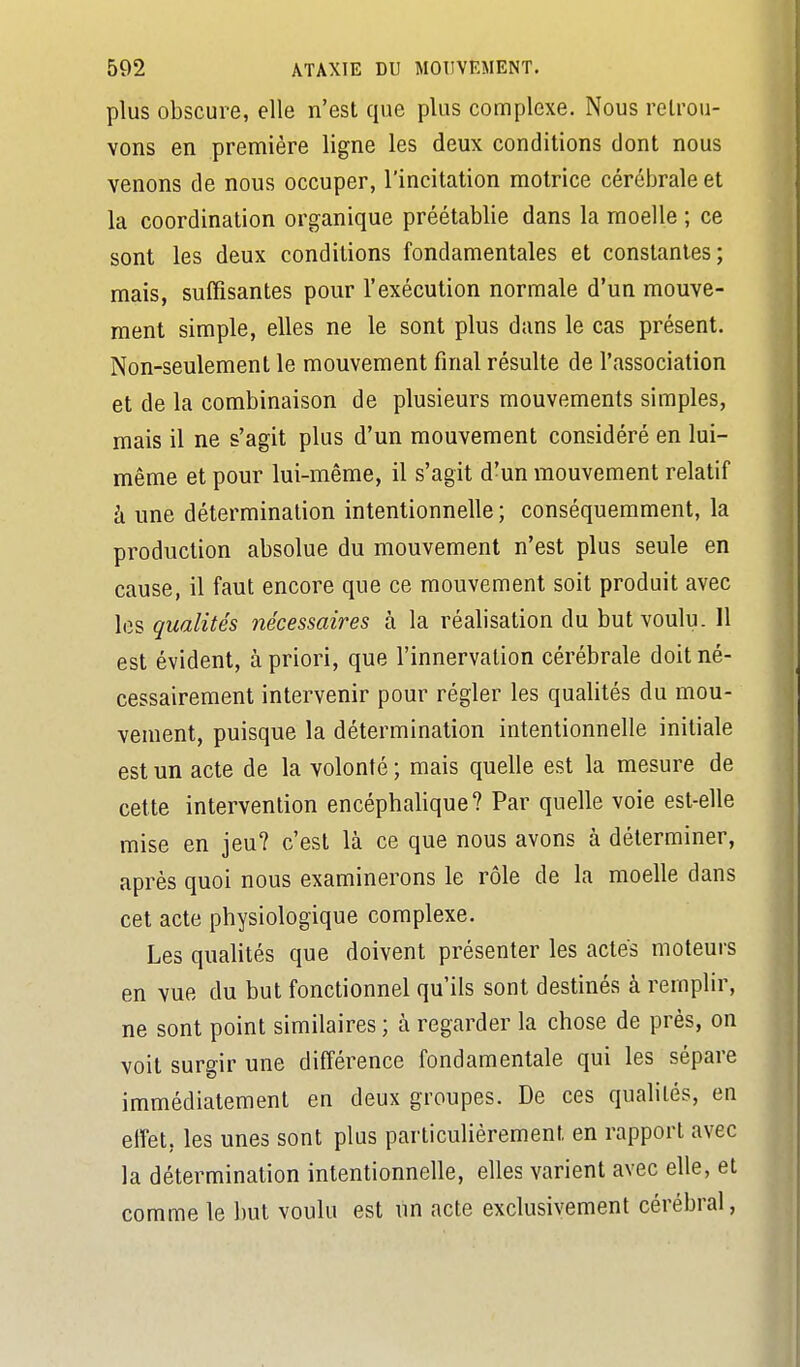 plus obscure, elle n'est que plus complexe. Nous retrou- vons en première ligne les deux conditions dont nous venons de nous occuper, l'incitation motrice cérébrale et la coordination organique préétablie dans la moelle ; ce sont les deux conditions fondamentales et constantes; mais, suffisantes pour l'exécution normale d'un mouve- ment simple, elles ne le sont plus dans le cas présent. Non-seulement le mouvement final résulte de l'association et de la combinaison de plusieurs mouvements simples, mais il ne s'agit plus d'un mouvement considéré en lui- même et pour lui-même, il s'agit d'un mouvement relatif à une détermination intentionnelle ; conséquemment, la production absolue du mouvement n'est plus seule en cause, il faut encore que ce mouvement soit produit avec les qualités nécessaires à la réalisation du but voulu. 11 est évident, à priori, que l'innervation cérébrale doit né- cessairement intervenir pour régler les qualités du mou- vement, puisque la détermination intentionnelle initiale est un acte de la volonté ; mais quelle est la mesure de cette intervention encéphalique? Par quelle voie est-elle mise en jeu? c'est là ce que nous avons à déterminer, après quoi nous examinerons le rôle de la moelle dans cet acte physiologique complexe. Les qualités que doivent présenter les actes moteurs en vue du but fonctionnel qu'ils sont destinés à remplir, ne sont point similaires ; à regarder la chose de près, on voit surgir une différence fondamentale qui les sépare immédiatement en deux groupes. De ces qualités, en effet, les unes sont plus particulièrement en rapport avec la détermination intentionnelle, elles varient avec elle, et comme le but voulu est un acte exclusivement cérébral,