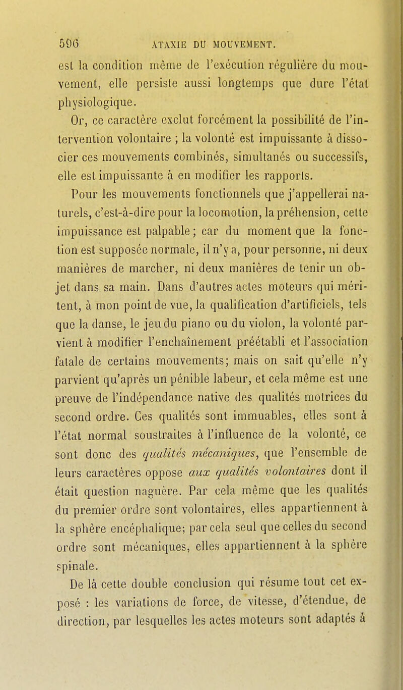 est la condilion même ile l'exécution régulière du niou- vement, elle persiste aussi longtemps que dure l'état physiologique. Or, ce caractère exclut forcément la possibilité de l'in- tervention volontaire ; la volonté est impuissante à disso- cier ces mouvements combinés, simultanés ou successifs, elle est impuissante à en modifier les rapports. Pour les mouvements fonctionnels que j'appellerai na- turels, c'est-à-dire pour la locomotion, la préhension, cette impuissance est palpable ; car du moment que la fonc- tion est supposée normale, il n'y a, pour personne, ni deux manières de marcher, ni deux manières de tenir un ob- jet dans sa main. Dans d'autres actes moteurs qui méri- tent, à mon point de vue, la qualification d'artificiels, tels que la danse, le jeu du piano ou du violon, la volonté par- vient à modifier l'enchaînement préétabli et l'association fatale de certains mouvements; mais on sait qu'elle n'y parvient qu'après un pénible labeur, et cela même est une preuve de l'indépendance native des qualités motrices du second ordre. Ces quahtés sont immuables, elles sont à l'état normal soustraites à l'influence de la volonté, ce sont donc des qualités mécaniques, que l'ensemble de leurs caractères oppose aux qualités volontaires dont il était question naguère. Par cela même que les qualités du premier ordre sont volontaires, elles appartiennent à la sphère encéphalique; par cela seul que celles du second ordre sont mécaniques, elles appartiennent à la sphère spinale. De là celte double conclusion qui résume tout cet ex- posé : les variations de force, de vitesse, d'étendue, de direction, par lesquelles les actes moteurs sont adaptés à
