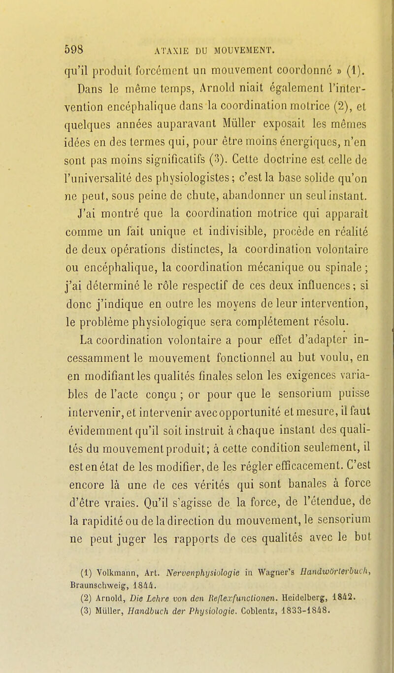 qu'il produit forcément un mouvement coordonne » (1). Dans le même temps, Arnold niait également l'inter- vention encéphalique dans la coordination motrice (2), et quelques années auparavant Mùller exposait les mêmes idées en des termes qui, pour être moins énergiques, n'en sont pas moins significatifs (3). Cette docirine est celle de l'universalité des physiologistes ; c'est la base sohde qu'on ne peut, sous peine de chute, abandonner un seul instant. J'ai montré que la coordination motrice qui apparaît comme un fait unique et indivisible, procède en réalité de deux opérations distinctes, la coordination volontaire ou encéphalique, la coordination mécanique ou spinale ; j'ai déterminé le rôle respectif de ces deux influences ; si donc j'indique en outre les moyens de leur intervention, le problème physiologique sera complètement résolu. La coordination volontaire a pour effet d'adapter in- cessamment le mouvement fonctionnel au but voulu, en en modifiant les qualités finales selon les exigences varia- bles de l'acte conçu ; or pour que le sensorium puisse intervenir, et intervenir avec opportunité et mesure, il faut évidemment qu'il soit instruit à chaque instant des quali- tés du mouvement produit; à cette condition seulement, il est en état de les modifier, de les régler efficacement. C'est encore là une de ces vérités qui sont banales à force d'être vraies. Qu'il s'agisse de la force, de l'étendue, de la rapidité ou de la direction du mouvement, le sensorium ne peut juger les rapports de ces qualités avec le but (1) Volkmann, Art. Nervenphysiologie in Wagrier's Handwûrterbucli, Braunsclmeig, i&liù. (2) Arnold, Die Lehre von den Reflexfunclionen. Heidelberg, 1842. (3) Muller, Handbuch der Physiologie. Coblentz, 1833-1848.