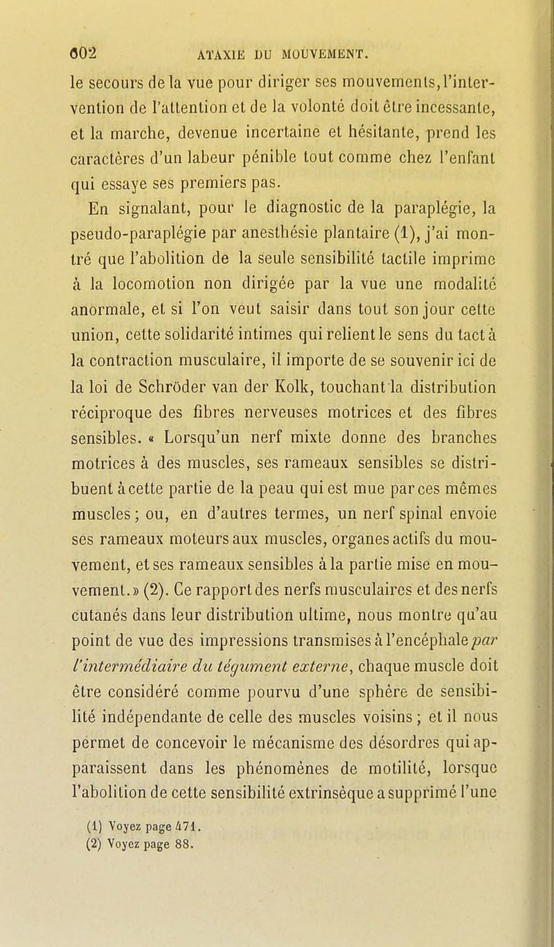 le secours delà vue pour diriger ses mouvemcnls,l'inter- vention de l'attention et de la volonté doit être incessante, et la marche, devenue incertaine et hésitante, prend les caractères d'un labeur pénible tout comme chez l'enfant qui essaye ses premiers pas. En signalant, pour le diagnostic de la paraplégie, la pseudo-paraplégie par anesthésie plantaire (1), j'ai mon- tré que l'abolition de la seule sensibilité tactile imprime à la locomotion non dirigée par la vue une modalité anormale, et si l'on veut saisir dans tout son jour cette union, cette solidarité intimes quireUentle sens du tact à la contraction musculaire, il importe de se souvenir ici de la loi de Schrôder van der Kolk, touchant la distribution réciproque des fibres nerveuses motrices et des fibres sensibles. « Lorsqu'un nerf mixte donne des branches motrices à des muscles, ses rameaux sensibles se distri- buent à cette partie de la peau qui est mue par ces mêmes muscles ; ou, en d'autres termes, un nerf spinal envoie ses rameaux moteurs aux muscles, organes actifs du mou- vement, et ses rameaux sensibles à la partie mise en mou- vement.» (2). Ce rapport des nerfs musculaires et des nerfs cutanés dans leur distribution ultime, nous montre qu'au point de vue des impressions transmises à l'encéphale ^oar l'intermédiaire du tégument externe, chaque muscle doit être considéré comme pourvu d'une sphère de sensibi- lité indépendante de celle des muscles voisins ; et il nous permet de concevoir le mécanisme des désordres qui ap- paraissent dans les phénomènes de motilité, lorsque l'abolition de cette sensibilité extrinsèque a supprimé l'une (1) Voyez page 471. (2) Voyez page 88.