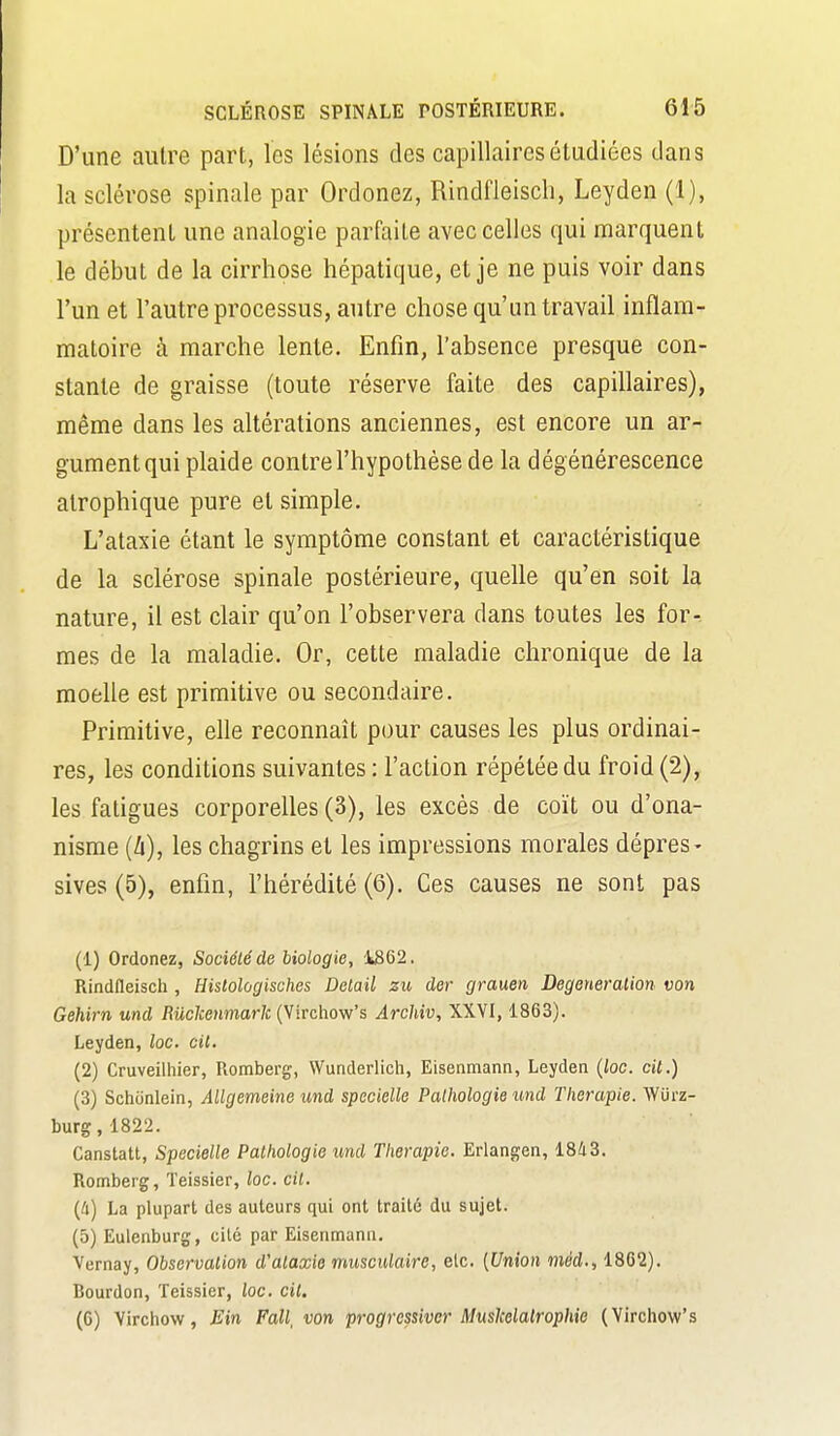 D'une autre part, les lésions des capillaires étudiées dans la sclérose spinale par Ordonez, Rindfleisch, Leyden (1), présentent une analogie parfaite avec celles qui marquent le début de la cirrhose hépatique, et je ne puis voir dans l'un et l'autre processus, antre chose qu'un travail inflam- matoire à marche lente. Enfin, l'absence presque con- stante de graisse (toute réserve faite des capillaires), même dans les altérations anciennes, est encore un ar- gument qui plaide contrel'hypothèsedela dégénérescence alrophique pure et simple. L'ataxie étant le symptôme constant et caractéristique de la sclérose spinale postérieure, quelle qu'en soit la nature, il est clair qu'on l'observera dans toutes les for- mes de la maladie. Or, cette maladie chronique de la moelle est primitive ou secondaire. Primitive, elle reconnaît pour causes les plus ordinai- res, les conditions suivantes : l'action répétée du froid (2), les fatigues corporelles (3), les excès de coït ou d'ona- nisme (i), les chagrins et les impressions morales dépres- sives (5), enfin, l'hérédité (6). Ces causes ne sont pas (1) Ordonez, Société de biologie, 1862. Rindfleisch , Hislologisches Détail zu der grauen Degeneralion von Gehirn und Mchenmarli (Virchow's ArcUv, XXVI, 1863). Leyden, loc. cil, (2) Cruveilhier, Romberg, Wunderlich, Eisenmann, Leyden {loc. cit.) (3) Schcinlein, Allgemeine und specielle Pathologie und Thérapie. WOrz- burg, 1822. Canstatt, Specielle Pathologie und Thérapie. Erlangen, 18/i3. Romberg, Teissier, loc. cil. [Il] La plupart des auteurs qui ont traité du sujet. (5) Eulenburg, cité par Eisenmann. Vernay, Observation d'alaxie rmisculaire, etc. [Union méd., 1862). Bourdon, Teissier, loc. cit. (6) Virchow, Ein Fall, von progressiver Muskelalrophie (Virchow's