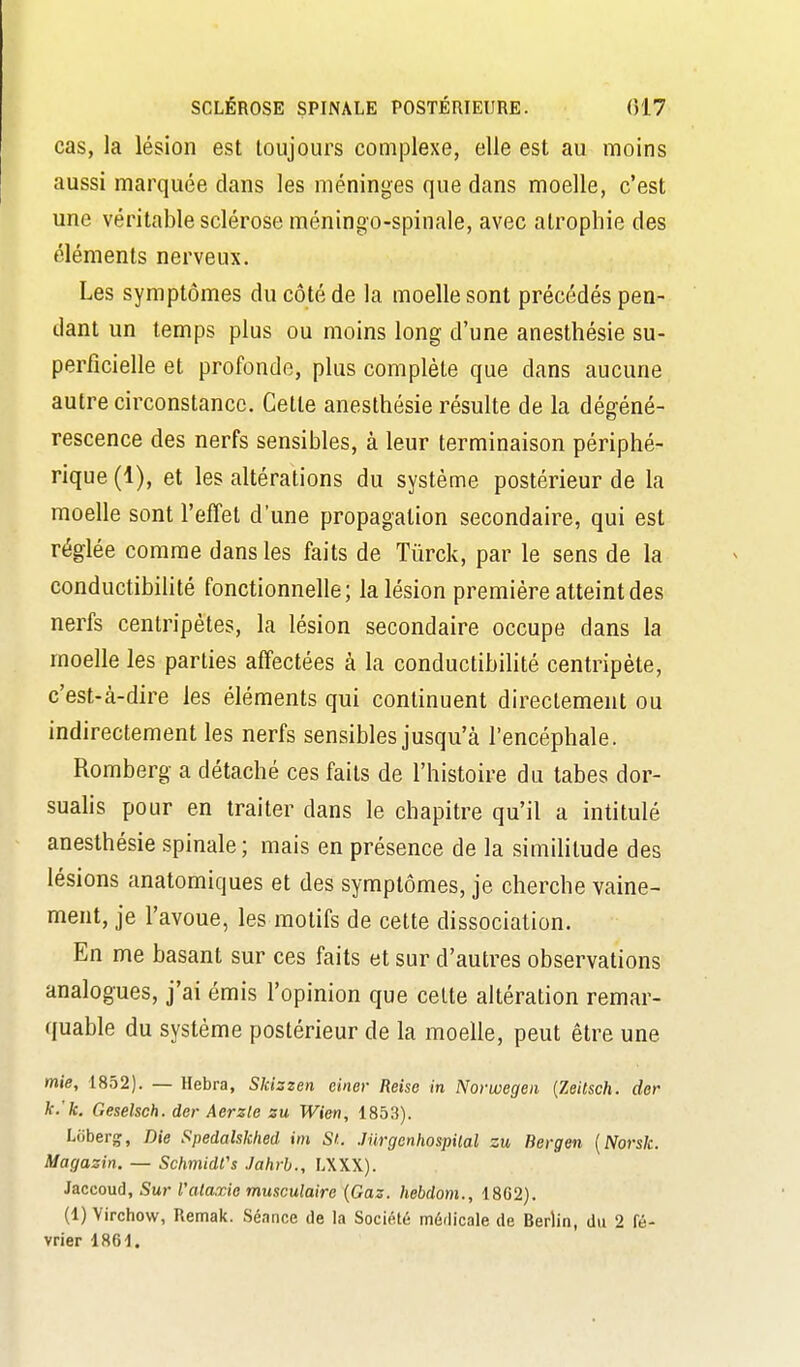 cas, la lésion est toujours complexe, elle est au moins aussi marquée clans les méninges que dans moelle, c'est une véritable sclérose méningo-spinale, avec atrophie des éléments nerveux. Les symptômes du côté de la moelle sont précédés pen- dant un temps plus ou moins long d'une anesthésie su- perficielle et profonde, plus complète que dans aucune autre circonstance. Cette anesthésie résulte de la dégéné- rescence des nerfs sensibles, à leur terminaison périphé- rique (1), et les altérations du système postérieur de la moelle sont l'effet d'une propagation secondaire, qui est réglée comme dans les faits de Tûrck, par le sens de la conductibilité fonctionnelle; la lésion première atteint des nerfs centripètes, la lésion secondaire occupe dans la moelle les parties affectées à la conductibilité centripète, c'est-à-dire les éléments qui continuent directement ou indirectement les nerfs sensibles jusqu'à l'encéphale. Romberg a détaché ces faits de l'histoire du tabès dor- sualis pour en traiter dans le chapitre qu'il a intitulé anesthésie spinale; mais en présence de la similitude des lésions anatomiques et des symptômes, je cherche vaine- ment, je l'avoue, les motifs de cette dissociation. En me basant sur ces faits et sur d'autres observations analogues, j'ai émis l'opinion que celte altération remar- quable du système postérieur de la moelle, peut être une mie, 1852). — Hebra, Skizzen ciner Reise in Norwegea {Zeitsch. der k.'k. Geselsch. der Aerzle zu Wien, 1853). Liiberg, Die Spedahkiied im SL Jurgcnhospilal zu Bergen {Norsk. Magasin. — SchmidCs Jahrh., LXXX). Jaccoud, Sur l'alaxio musculaire {Gaz. hebdom., 1802). (1) Virchow, Remak. Séance de la Société médicale de Berlin, du 2 fé- vrier 1861.