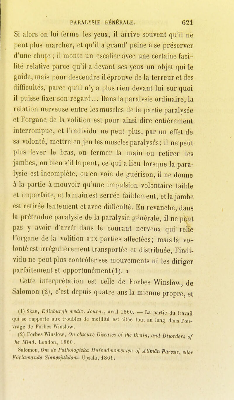 Si alors on lui ferme les yeux, il arrive souvent qu'il ne peut plus marcher, et qu'il a grand' peine à se préserver d'une chute ; il monte un escalier avec une certaine faci- lité relative parce qu'il a devant ses yeux un objet qui le guide, mais pour descendre il éprouve de la terreur et des difficultés, parce qu'il n'y a plus rien devant lui sur quoi il puisse fixer son regard... Dans la paralysie ordinaire, la relation nerveuse entre les muscles de la partie paralysée et l'organe de la volition est pour ainsi dire entièrement interrompue, et l'individu ne peut plus, par un effet de sa volonté, mettre en jeu les muscles paralysés; il ne peut plus lever le bras, ou fermer la main ou retirer les jambes, ou bien s'il le peut, ce qui a lieu lorsque la para- lysie est incomplète, ou en voie de guérison, il ne donne à la partie à mouvoir qu'une impulsion volontaire faible et imparfaite, et la main est serrée faiblement, et la jambe est retirée lentement et avec difficulté. En revanche, dans la prétendue paralysie de la paralysie générale, il ne peut pas y avoir d'arrêt dans le courant nerveux qui relie l'organe de la volition aux parties affectées; mais la vo- lonté est irrégulièrement transportée et distribuée, l'indi- vidu ne peut plus contrôler ses mouvements ni les diriger parfaitement et opportunément (1). » Cette interprétation est celle de Forbes Winslow, de Salomon (2), c'est depuis quatre ans la mienne propre, et (1) Skae, Edinburgh medic. Journ., avril 18G0. — La partie (Ju travail qui se rapporte aux troubles de motilité est citée tout au long dans l'ou- vrage de Forbes Winslow. (2) Forbes Winslow, On obscure Diseases of thc Brain, and Disorders of he Mind. London, 18G0. Salomon, Om de Palhologiska Ilufvudiiionwiilen of Allrndn Paresis, eller Forlamando Sinnesjukdom. U[)sala, 18G1.