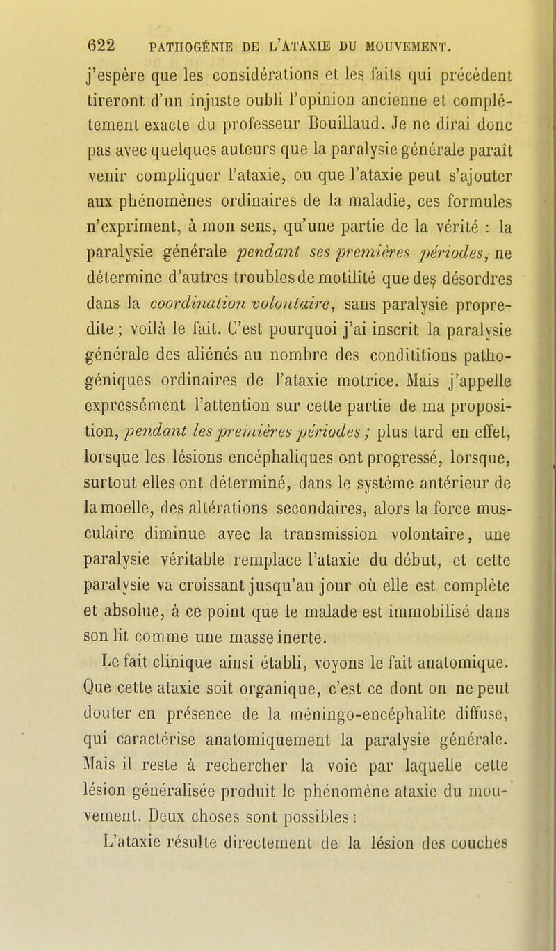 j'espère que les considéralions el les faits qui précèdent tireront d'un injuste oubli l'opinion ancienne et complè- tement exacte du professeur Bouillaud. Je ne dirai donc pas avec quelques auteurs que la paralysie générale paraît venir compliquer l'ataxie, ou que l'ataxie peut s'ajouter aux phénomènes ordinaires de la maladie, ces formules n'expriment, à mon sens, qu'une partie de la vérité : la paralysie générale pendant ses premières péi'iodes, ne détermine d'autres troubles de motilité quede^ désordres dans la coordination volontaire, sans paralysie propre- dite ; voilà le fait. C'est pourquoi j'ai inscrit la paralysie générale des aliénés au nombre des condilitions patho- géniques ordinaires de l'ataxie motrice. Mais j'appelle expressément l'attention sur cette partie de ma proposi- tion, pendant les premières périodes ; plus tard en effet, lorsque les lésions encéphaliques ont progressé, lorsque, surtout elles ont déterminé, dans le système antérieur de la moelle, des altérations secondaires, alors la force mus- culaire diminue avec la transmission volontaire, une paralysie véritable remplace l'ataxie du début, et cette paralysie va croissant jusqu'au jour où elle est complète et absolue, à ce point que le malade est immobilisé dans son ht comme une masse inerte. Le fait clinique ainsi étabh, voyons le fait anatomique. Que cette ataxie soit organique, c'est ce dont on ne peut douter en présence de la méningo-encéphalite diffuse, qui caractérise anatomiquement la paralysie générale. Mais il reste à rechercher la voie par laquelle cette lésion généralisée produit le phénomène ataxie du mou- vement. Deux choses sont possibles : L'ataxie résulte directement de la lésion des couches