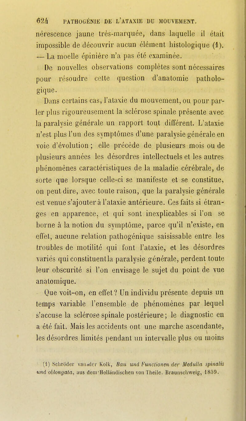 nérescence jaune très-marquée, dans laquelle il était impossible de découvrir aucun élément hislologique (1), — La moelle épiniére n'a pas été examinée. De nouvelles observations complètes sont nécessaires pour résoudre cette question d'anatomie patholo- gique. Dans certains cas, l'ataxie du mouvement, ou pour par- ler plus rigoureusement la sclérose spinale présente avec la paralysie générale un rapport tout différent. L'ataxie n'est plus l'un des symptômes d'une paralysie générale en voie d'évolution ; elle précède de plusieurs mois ou de })lusieurs années les désordres intellectuels et les autres phénomènes caractéristiques de la maladie cérébrale, de sorte que lorsque celle-ci se manifeste et se constitue, on peut dire, avec toute raison, que la paralysie générale est venue s'ajouter à l'ataxie antérieure. Ces faits si étran- ges en apparence, et qui sont inexplicables si l'on se borne à la notion du symptôme, parce qu'il n'existe, en effet, aucune relation pathogénique saisissable entre les troubles de motilité qui font l'ataxie, et les désordres variés qui constituent la paralysie générale, perdent toute leur obscurité si l'on envisage le sujet du point de vue anatomique. Que voit-on, en effet? Un individu présente depuis un temps variable l'ensemble de phénomènes par lequel s'accuse la sclérose spinale postérieure ; le diagnostic en a été fait. Mais les accidents ont une marche ascendante, les désordres limités pendant un intervalle plus ou moins (1) Sclirodcr vaii<idci' Kolk, flait und Funclionen der Medulla spinalis und oblongala, aus denrHoUaiidischen voiiTheilc. Braunschweig, 1859.