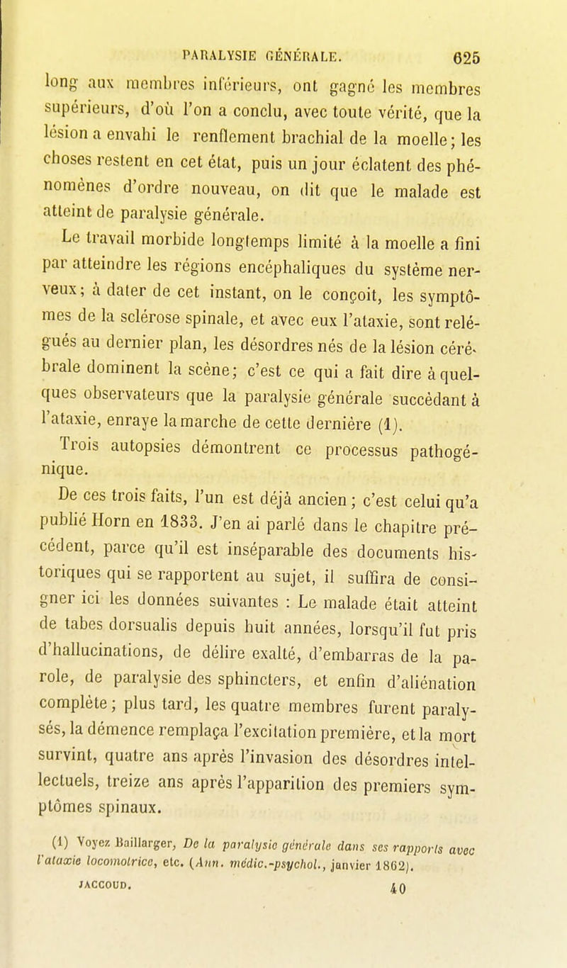 long aux raembi-es inférieurs, ont gagné les membres supérieurs, d'où l'on a conclu, avec toute vérité, que la lésion a envahi le renflement brachial de la moelle; les choses restent en cet état, puis un jour éclatent des phé- nomènes d'ordre nouveau, on dit que le malade est atteint de paralysie générale. Le travail morbide longtemps limité à la moelle a fini par atteindre les régions encéphaliques du système ner- veux ; à dater de cet instant, on le conçoit, les symptô- mes de la sclérose spinale, et avec eux l'ataxie, sont relé- gués au dernier plan, les désordres nés de la lésion céré^ brale dominent la scène; c'est ce qui a fait dire à quel- ques observateurs que la paralysie générale succédant à l'ataxie, enraye la marche de cette dernière (1). Trois autopsies démontrent ce processus pathogé- nique. De ces trois faits, l'un est déjà ancien ; c'est celui qu'a publié Horn en 1833. J'en ai parlé dans le chapitre pré- cédent, parce qu'il est inséparable des documents his- toriques qui se rapportent au sujet, il suffira de consi- gner ici les données suivantes : Le malade était atteint de tabès dorsuahs depuis huit années, lorsqu'il fut pris d'hallucinations, de délire exalté, d'embarras de la pa- role, de paralysie des sphincters, et enfin d'aliénation complète; plus tard, les quatre membres furent paraly- sés, la démence remplaça l'excitation première, et la mort survint, quatre ans après l'invasion des désordres intel- lectuels, treize ans après l'apparition des premiers sym- ptômes spinaux. (1) Voyez Baillarger, De la paralysie générale dans ses rapports avec l'ataxie locomotrice, etc. (Awn. médic.-psychol., janvier 1862). JACCOUD.