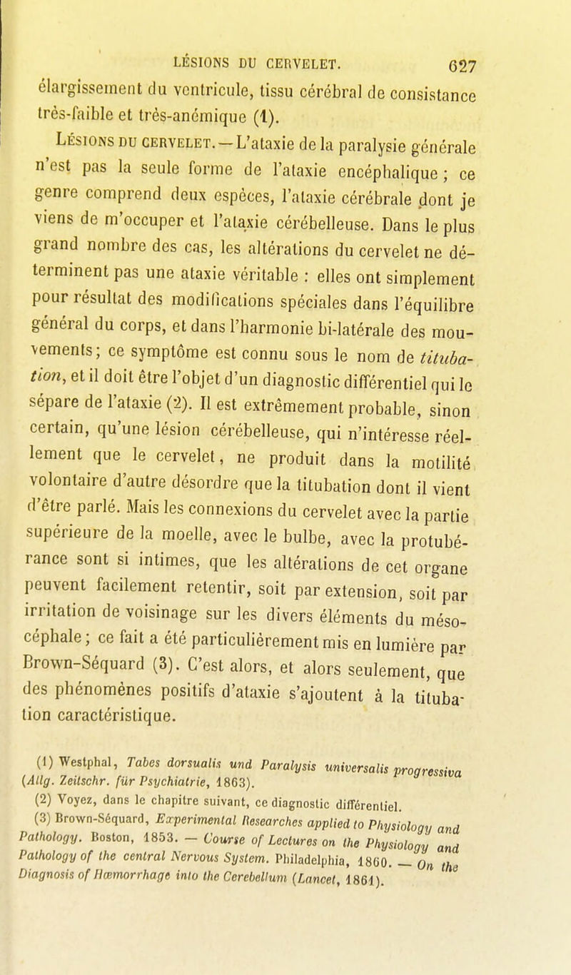 élargissement du ventricule, tissu cérébral de consistance très-faible et très-anémique (1). Lésions du cervelet.—L'ataxie de la paralysie générale n'est pas la seule forme de l'ataxie encéphalique ; ce genre comprend deux espèces, l'ataxie cérébrale dont je viens de m'occuper et l'ataxie cérébelleuse. Dans le plus grand nombre des cas, les altérations du cervelet ne dé- terminent pas une ataxie véritable : elles ont simplement pour résultat des modilications spéciales dans l'équilibre général du corps, et dans l'harmonie bi-latérale des mou- vements; ce symptôme est connu sous le nom de tituha- tion, et il doit être l'objet d'un diagnostic différentiel qui le sépare de l'ataxie (2). Il est extrêmement probable, sinon certain, qu'une lésion cérébelleuse, qui n'intéresse réel- lement que le cervelet, ne produit dans la motilité volontaire d'autre désordre que la titubation dont il vient d'être parlé. Mais les connexions du cervelet avec la partie supérieure de la moelle, avec le bulbe, avec la protubé- rance sont si intimes, que les altérations de cet organe peuvent facilement retentir, soit par extension, soit par irritation de voisinage sur les divers éléments du méso^ céphale; ce fait a été particuhèrementmis en lumière par Brown-Séquard (3). C'est alors, et alors seulement, que des phénomènes positifs d'ataxie s'ajoutent à la tituba- tion caractéristique. (1) Westphal, Tahes dorsualh und Paralysis universalis progressiva (Allg. Zeilschr. fiir Psychiatrie, 1863). (2) Voyez, dans le chapitre suivant, ce diagnostic différeniieL (3) Brown-Séquard, Expérimental Researches appliedto Phys 'iohgy and Pathology. Boston, 1853. - Course of Lectures on the Physiology and Palhologyof the central Nervous System. Pliiladelphia, 1860. — On the Diagnosis of Hœmorrhagt inlo the Cerebellum {Lancet, 1861). ^