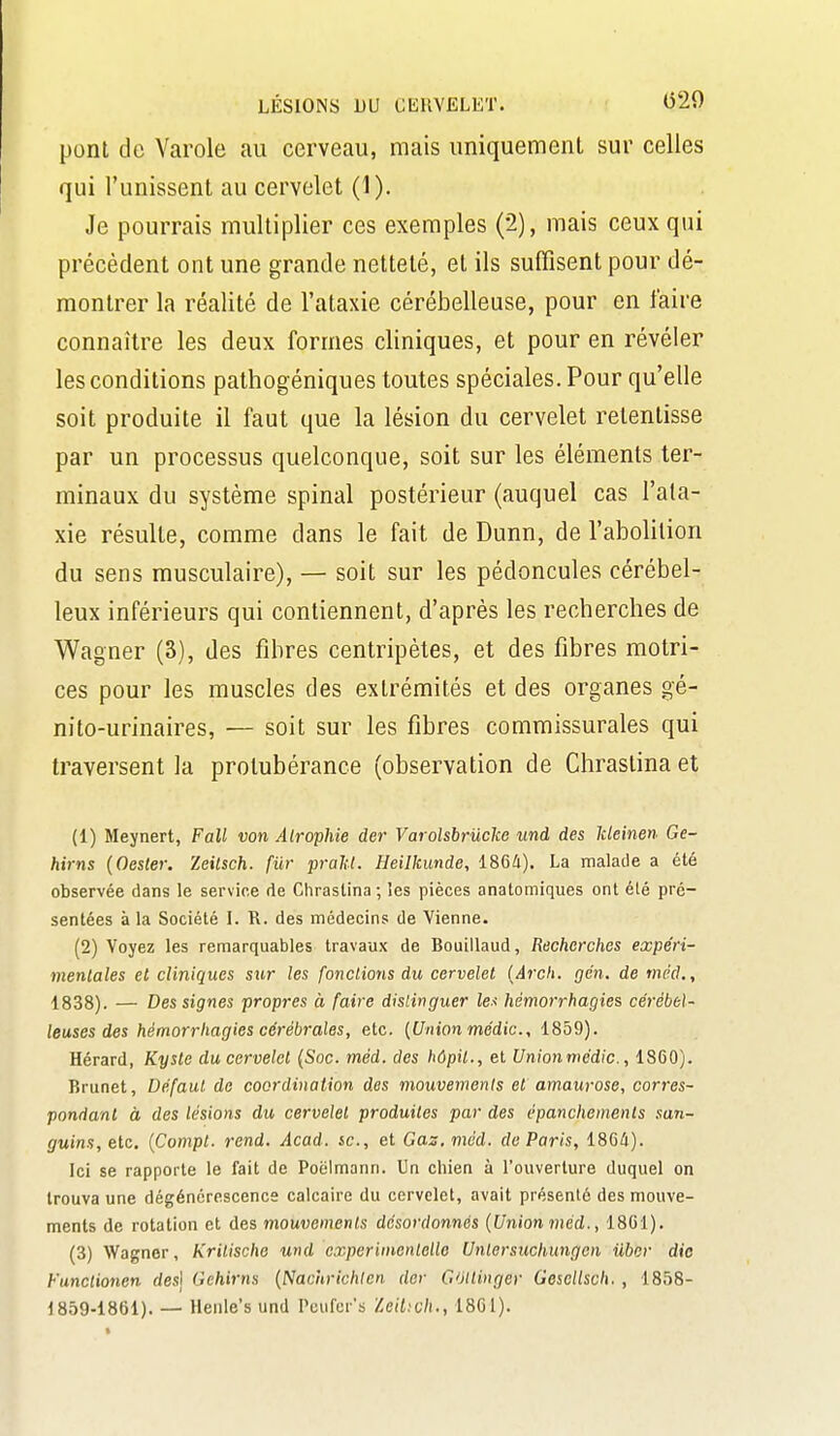 LÉSIONS DU GlillVELET. (520 pont de Varole au cerveau, mais uniquement sur celles qui l'unissent au cervelet (1). Je pourrais multiplier ces exemples (2), mais ceux qui précèdent ont une grande netteté, et ils suffisent pour dé- montrer la réalité de l'ataxie cérébelleuse, pour en faire connaître les deux formes cliniques, et pour en révéler les conditions pathogéniques toutes spéciales. Pour qu'elle soit produite il faut que la lésion du cervelet retentisse par un processus quelconque, soit sur les éléments ter- minaux du système spinal postérieur (auquel cas l'ata- xie résulte, comme dans le fait de Dunn, de l'abolition du sens musculaire), — soit sur les pédoncules cérébel- leux inférieurs qui contiennent, d'après les recherches de Wagner (3), des fibres centripètes, et des fibres motri- ces pour les muscles des extrémités et des organes gé- nito-urinaires, — soit sur les fibres commissurales qui traversent la protubérance (observation de Chrastina et (1) Meynert, Fall von Atrophie der Varolsbriicke und des Ideinen Ge- hirns {Oester. Zeilsch. fur prahl. Heilkunde, 1864). La malade a été observée dans le servir.e de Chrastina ; les pièces anatomiques ont été pré- sentées à la Société I. R. des médecins de Vienne. (2) Voyez les remarquables travaux de Bouillaud, Recherches expéri- mentales et cliniques sur les fondions du cervelet {Arcli. gén. de méd., 1838). — Des signes propres à faire distinguer les hémorrhagies cérébel- leuses des hémorrhagies cérébrales, etc. {Union médic, 1859). Hérard, Kyste du cervelet (Soc. méd. des hôpil., et Unionmédic, 1860). Brunei, Défaut do coordination des mouvements et amaurose, corres- pondant à des lésions du cervelet produites par des épanchements san- guins, etc. {Compt. rend. Acad. se, et Gaz, méd. de Paris, 1864). Ici se rapporte le fait de Poëlmann. Un chien à l'ouverture duquel on trouva une dégénérescence calcaire du cervelet, avait présente des mouve- ments de rotation et des mouvements désordonnés {Union méd., 1861). (3) Wagner, Krilische wid experiincntello Unlersuchungen ilber die Functionen des] Gehirns {Nachrichlen der Goitinger Gesellsch., 1858-