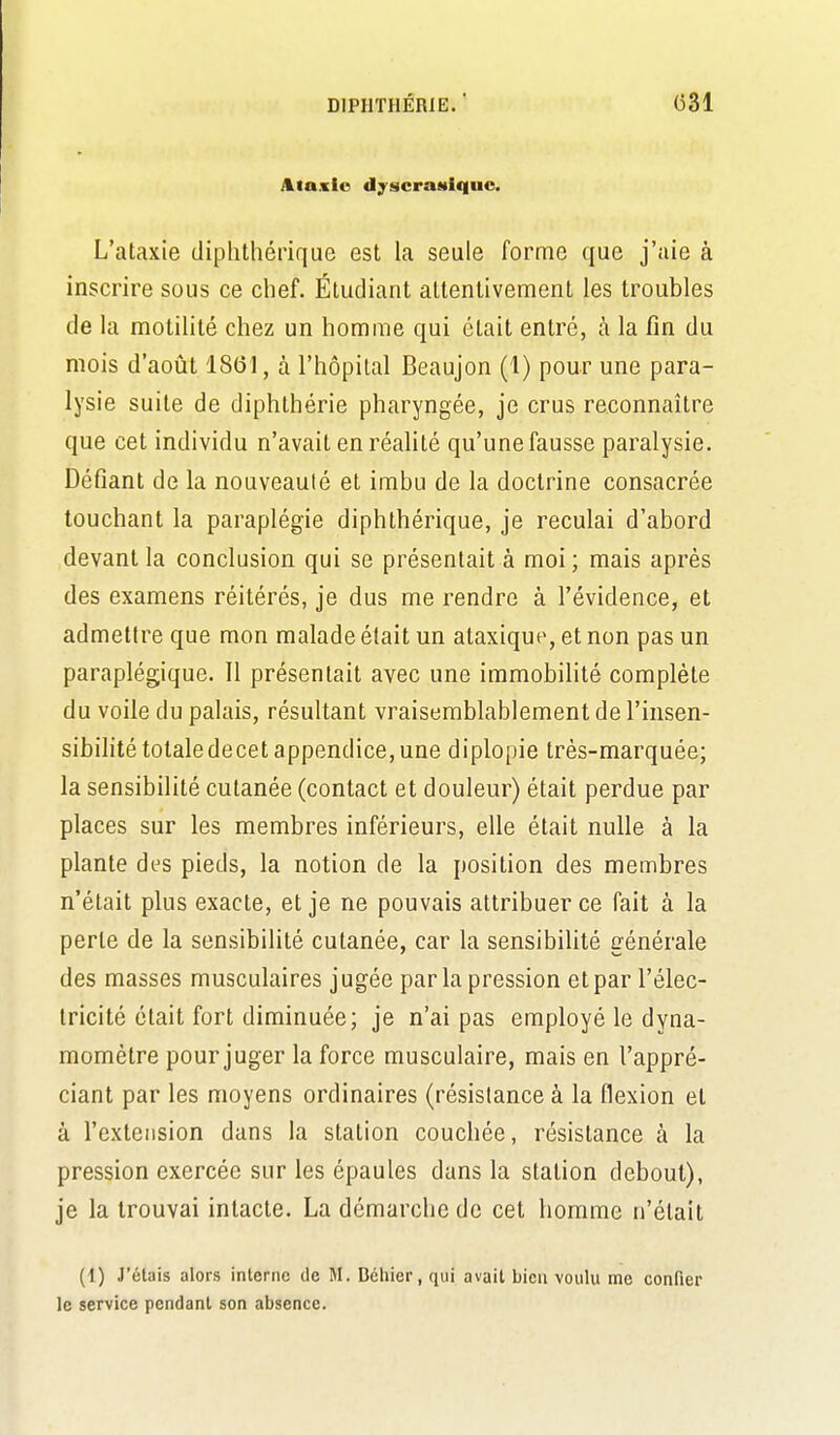 DIPHTHÉRIE. (331 Ataxio «lyscraHiquo. L'ataxie diphthérique est la seule forme que j'aie à inscrire sous ce chef. Étudiant attentivement les troubles de la motilité chez un homme qui était entré, h la fin du mois d'août 18(31, à l'hôpital Beaujon (1) pour une para- lysie suite de diphthérie pharyngée, je crus reconnaître que cet individu n'avait en réalité qu'une fausse paralysie. Défiant de la nouveauté et imbu de la doctrine consacrée touchant la paraplégie diphthérique, je reculai d'abord devant la conclusion qui se présentait à moi ; mais après des examens réitérés, je dus me rendre à l'évidence, et admettre que mon malade était un ataxique, et non pas un paraplégique. Il présentait avec une immobilité complète du voile du palais, résultant vraisemblablement de l'insen- sibilité totaledecet appendice, une diplopie très-marquée; la sensibilité cutanée (contact et douleur) était perdue par places sur les membres inférieurs, elle était nulle à la plante des pieds, la notion de la position des membres n'était plus exacte, et je ne pouvais attribuer ce fait à la perte de la sensibilité cutanée, car la sensibilité générale des masses musculaires jugée par la pression et par l'élec- tricité était fort diminuée; je n'ai pas employé le dyna- momètre pour juger la force musculaire, mais en l'appré- ciant par les moyens ordinaires (résistance à la flexion et à l'extension dans la station couchée, résistance à la pression exercée sur les épaules dans la station debout), je la trouvai intacte. La démarche de cet homme n'était (1) J'étais alors interne de M. Déliier, qui avait bien voulu me confier le service pendant son absence.