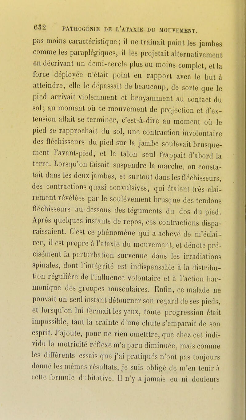 pas moins caractéristique; il ne traînait point les jambes comme les paraplégiques, il les projetait alternativement en décrivant un demi-cercle plus ou moins complet, et la force déployée n'était point en rapport avec le but à atteindre, elle le dépassait de beaucoup, de sorte que le pied arrivait violemment et bruyamment au contact du sol; au moment où ce mouvement de projection et d'ex- tension allait se terminer, c'est-à-dire au moment où le pied se rapprochait du sol, une contraction involontaire des fléchisseurs du pied sur la jambe soulevait brusque- ment l'avant-pied, et le talon seul frappait d'abord la terre. Lorsqu'on faisait suspendre la marche, on consta- tait dans les deux jambes, et surtout dans les fléchisseurs, des contractions quasi convulsives, qui étaient très-clai- rement révélées par le soulèvement brusque des tendons fléchisseurs au-dessous des téguments du dos du pied. Après quelques instants de repos, ces contractions dispa- raissaient. C'est ce phénomène qui a achevé de m'èclai- rer, il est propre à l'ataxie du mouvement, et dénote pré- cisément la perturbation survenue dans les irradiations spinales, dont l'intégrité est indispensable à la distribu- tion réguhère de l'intluence volontaire et à l'action har- monique des groupes musculaires. Enfin, ce malade ne pouvait un seul instant détourner son regard de ses pieds, et lorsqu'on lui fermait les yeux, toute progression était impossible, tant la crainte d'une chute s'emparait de son esprit. J'ajoute, pour ne rien ometttre, que chez cet indi- vidu la motricité réflexe m'a paru diminuée, mais comme les diff'érents essais que j'ai pratiqués n'ont pas toujours donné les mêmes résultats, je suis obligé de m'en tenir à cette formule dubitative. 11 n'y a jamais eu ni douleurs