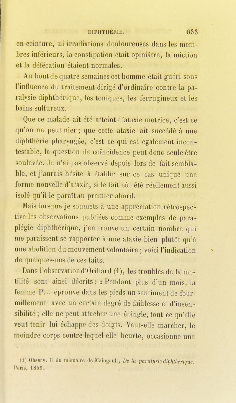 en ceinture, ni irradiations douloureuses dans les mem- bres inférieurs, la constipation était opiniâtre, la miction et la défécation étaient normales. Au bout de quatre semaines cet homme était guéri sous l'influence du traitement dirigé d'ordinaire contre la pa- ralysie diphthérique, les toniques, les ferrugineux et les bains sulfureux. Que ce malade ait été atteint d'ataxie motrice, c'est ce qu'on ne peut nier; que cette ataxie ait succédé à une diphthérie pharyngée, c'est ce qui est également incon- testable, la question de coïncidence peut donc seule être soulevée. Je n'ai pas observé depuis lors de fait sembla- ble, et j'aurais hésité à établir sur ce cas unique une forme nouvelle d'ataxie, si le fait eût été réellement aussi isolé qu'il le paraît au premier abord. Mais lorsque je soumets à une appréciation rétrospec- tive les observations publiées comme exemples de para- plégie diphthérique, j'en trouve un certain nombre qui me paraissent se rapporter à une ataxie bien plutôt qu'à une abohtion du mouvement volontaire ; voici l'indication de quelques-uns de ces faits. Dans l'observation d'Orillard (1), les troubles de la rao- tihté sont ainsi décrits: a Pendant plus d'un mois, la femme P... éprouve dans les pieds un sentiment de four- millement avec un certain degré de faiblesse et d'insen- sibihté ; elle ne peut attacher une épingle, tout ce qu'elle veut tenir lui échappe des doigts. Veut-elle marcher, le moindre corps contre lequel elle heurte, occasionne une (1) Observ. Il du nitimoii c de Maiiigault, De la paralysie diphllièrique. Paris, 1859.