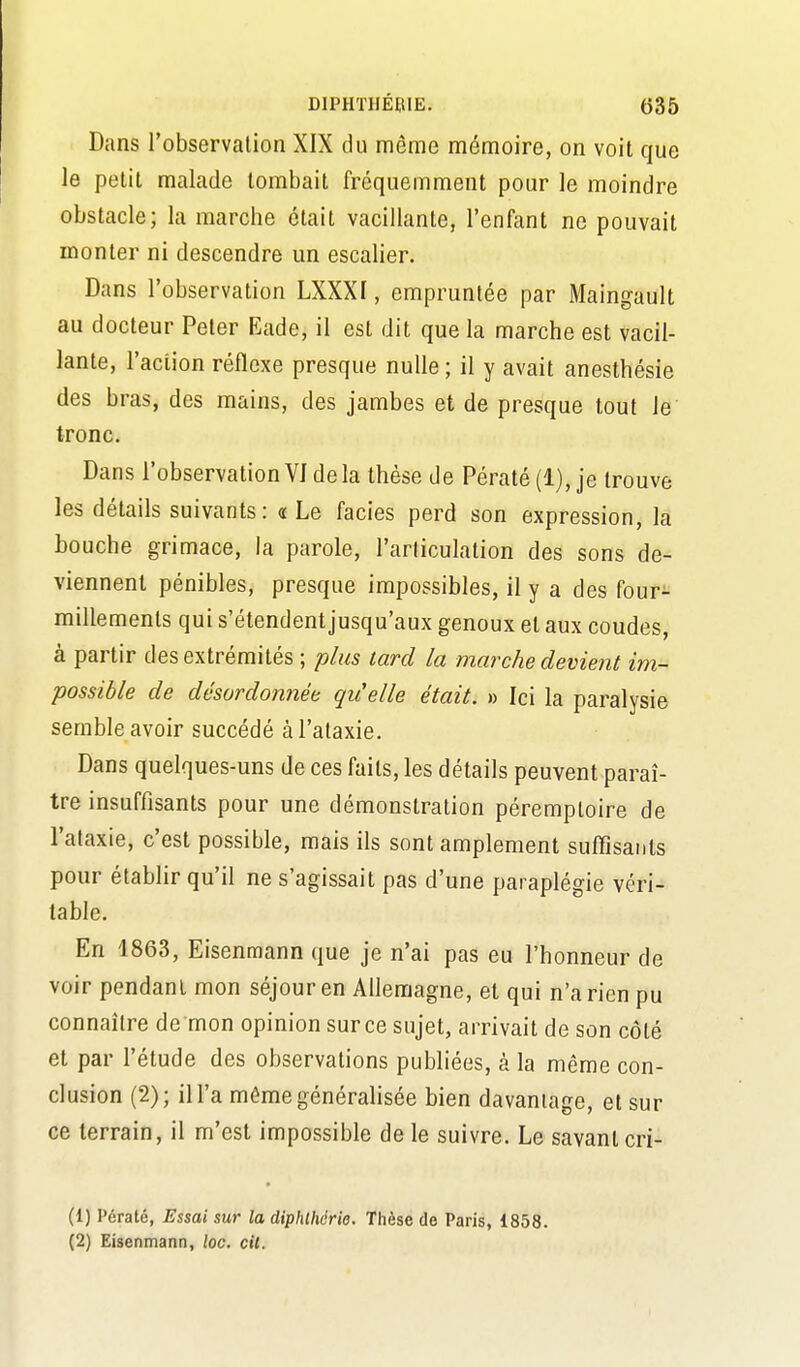 Dans l'observation XIX du même mémoire, on voit que le petit malade tombait fréquemment pour le moindre obstacle; la marche était vacillante, l'enfant ne pouvait monter ni descendre un escalier. Dans l'observation LXXXI, empruntée par Maingault au docteur Peler Eade, il est dit que la marche est vacil- lante, l'action réflexe presque nulle ; il y avait anesthésie des bras, des mains, des jambes et de presque tout le tronc. Dans l'observation Vide la thèse de Pératé(l), je trouve les détails suivants: ce Le faciès perd son expression, la bouche grimace, la parole, l'articulation des sons de- viennent pénibles, presque impossibles, il y a des four- millements qui s'étendent jusqu'aux genoux et aux coudes, à partir des extrémités ; plus tard la marche devient im- possible de désordonnée qu'elle était. » Ici la paralysie semble avoir succédé à l'ataxie. Dans quelques-uns de ces faits, les détails peuvent paraî- tre insuffisants pour une démonstration péremptoire de l'ataxie, c'est possible, mais ils sont amplement suffisants pour établir qu'il ne s'agissait pas d'une paraplégie véri- table. En 1863, Eisenmann que je n'ai pas eu l'honneur de voir pendant mon séjour en Allemagne, et qui n'a rien pu connaître de mon opinion sur ce sujet, arrivait de son côté et par l'étude des observations publiées, à la même con- clusion (2); il l'a même généralisée bien davantage, et sur ce terrain, il m'est impossible de le suivre. Le savant cri- (1) Pératé, Essai sur la diphlhérie. Thèse de Paris, 1858. (2) Eisenmann, loc. cit.