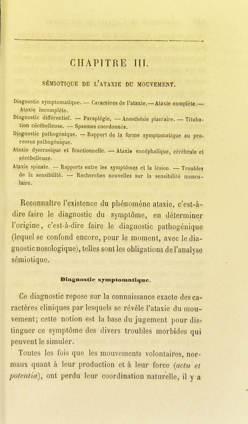 CHAPITRE III. SÉMIOTIQUE DE l'ATAXIE DU MOUVEMENT. Diagnostic symptomatique. — Caractères de l'ataxie.—Ataxie complète.— Ataxie incomplète. Diagnostic différentiel. — Paraplégie. — Anesthésie plantaire. — Tituba- tion cérébelleuse. — Spasmes coordonnés. Diagnostic pathogénique. — Rapport de la forme symptomatique au pro- cessus pathogénique. Ataxie dyscrasique et fonctionnelle. — Ataxia encéphalique, cérébrale et cérébelleuse. Ataxie spinale. — Rapports entre les symptômes et la lésion. — Troubles de la sensibilité. — Recherches nouvelles sur la sensibilité muscu- laire. Reconnaître l'existence du phénomène ataxie, c'est-à- dire faire le diagnostic du symptôme, en déterminer l'origine, c'est-à-dire faire le diagnostic pathogénique (lequel se confond encore, pour le moment, avec le dia- gnostic nosologique), telles sont les obligations de l'analyse sémiolique. Diagnostic symptomatique. Ce diagnostic repose sur la connaissance exacte des ca- ractères cliniques par lesquels se révèle l'ataxie du mou- vement; celte notion est la base du jugement pour dis- tinguer ce symptôme des divers troubles morbides qui peuvent le simuler. Toutes les fois que les mouvements volontaires, nor- maux quant à leur production et à leur force {actu et potentia), ont perdu leur coordination naturelle, il y a