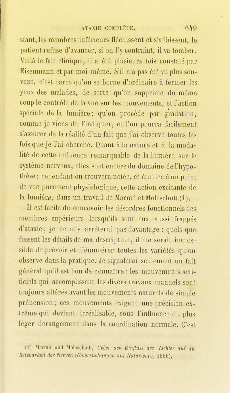 slanf, les membres inférieurs fléchissent et s'affaissent, lo patient refuse d'avancer, si on l'y contraint, il va tomber. Voilà le fait clinique, il a été plusieurs fois constaté par Eisenmann et par moi-même. S'il n'a pas été vu plus sou- vent, c'est parce qu'on se borne d'ordinaire à fermer les yeux des malades, de sorte qu'on supprime du même coup le contrôle de la vue sur les mouvements, et l'action spéciale de la lumière; qu'on procède par gradation, comme je viens de l'indiquer, et l'on pourra facilement s'assurer de la réalité d'un fait que j'ai observé toutes les fois que je l'ai cherché. Quant à la nature et à la moda- lité de cette influence remarquable de la lumière sur le système nerveux, elles sont encore du domaine de l'hypo- thèse; cependant on trouvera notée, et étudiée à un point de vue purement physiologique, cette action excitante de la lumière, dans un travail de Marmé et Moleschott(l). Il est facile de concevoir les désordres fonctionnels des membres supérieurs lorsqu'ils sont eux aussi frappés d'ataxie ; je ne m'y arrêterai pas davantage : quels que fussent les détails de ma description, il me serait impos- sible de prévoir et d'énumérer toutes les variétés qu'on observe dans la pratique. Je signalerai seulement un fait général qu'il est bon de connaître: les mouvements arti- ficiels qui accomplissent les divers travaux manuels sont toujours altérés avant les mouvements naturels de simple préhension; ces mouvements exigent une précision ex- trême qui devient irréalisable, sous' l'influence du plus léger dérangement dans la coordination normale. C'est (1) Marmé untl Molcschott, Ueber den Einjluss des Lichtes auf dio ISeizbarkeil der Ncrven {Unlursuchungcn sur Nalurlchre, 1856).