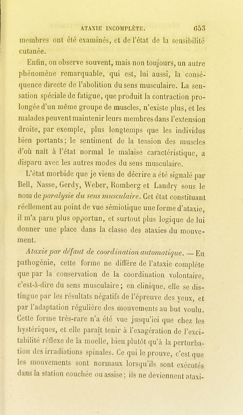 membres ont élé examinés, et dcréLat de la sensibilité cutanée. Enfin, on observe souvent, mais non toujours, un autre pbénomène remarquable, qui est, lui aussi, la consé- quence directe de l'abolition du sens musculaire. La sen- sation spéciale de fatigue, que produit la contraction pro- longée d'un même groupe de muscles, n'existe plus, et les malades peuvent maintenir leurs membres dans l'extension droite, par exemple, plus longtemps que les individus bien portants; le sentiment de la tension des muscles d'où naît à l'état normal le malaise caractéristique, a disparu avec les autres modes du sens musculaire. L'état morbide que je viens de décrire a été signalé par Bell, Nasse, Gerdy, Weber, Romberg et Landry sous le nom de paralysie du sens musculaire. Cet état constituant réellement au point de vue sémiotique une forme d'ataxie, il m'a paru plus opportun, et surtout plus logique de lui donner une place dans la classe des ataxies du mouve- ment. Ataxiepar défaut de coordination automatique. — En pathogénie, cette forme ne diffère de l'alaxie complète que par la conservation de la coordination volontaire, c'est-à-dire du sens musculaire; en clinique, elle se dis- tingue par les résultats négatifs de l'épreuve des yeux, et par l'adaptation régulière des mouvements au but voulu. Cette forme très-rare n'a été vue jusqu'ici que chez les hystériques, et elle paraît tenir à l'exagération de l'exci- tabilité réflexe de la moelle, bien plutôt qu'à la perturba- tion des irradiations spinales. Ce qui le prouve, c'est que les mouvements sont normaux lorsqu'ils sont exécutés dans la slation couchée ou assise; ils ne deviennent ataxi-