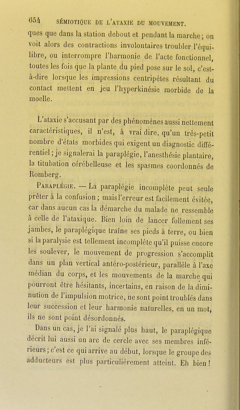 ques que dans la station debout et pendant la marche; on voit alors des contractions involontaires troubler l'équi- libre, ou interrompre l'harmonie de l'acte fonctionnel, toutes les fois que la plante du pied pose sur le sol, c'est- à-dire lorsque les impressions centripètes résultant du contact mellent en jeu l'hyperkinésie morbide de la moelle. L'ataxie s'accusant par des phénomènes aussi nettement caractéristiques, il n'est, à vrai dire, qu'un très-petit nombre d'étals morbides qui exigent un diagnostic diffé- rentiel; je signalerai la paraplégie, l'anesthésie plantaire, la titubation cérébelleuse et les spasmes coordonnés de Romberg. Paraplégie. — La paraplégie incomplète peut seule prêtera la confusion; mais l'erreur est facilement évitée, car dans aucun cas la démarche du malade ne ressemble à celle de l'ataxique. Bien loin de lancer follement ses jambes, le paraplégique traîne ses pieds à terre, ou bien si la paralysie est tellement incomplète qu'il puisse encore les soulever, le mouvement de progression s'accompht dans un plan vertical antéro-poslérieur, parallèle à l'axe médian du corps, et les mouvements de la marche qui pourront être hésitants, incertains, en raison de la dimi- nution de l'impulsion motrice, ne sont point troublés dans leur succession et leur harmonie naturelles, en un mot, ils ne sont point désordonnés. Dans un cas, je l'ai signalé plûs haut, le paraplégique décrit lui aussi un arc de cercle avec ses membres infé- rieurs; c'est ce qui arrive au début, lorsque le groupe des adducteurs est plus particulièrement atteint. Eh bien!