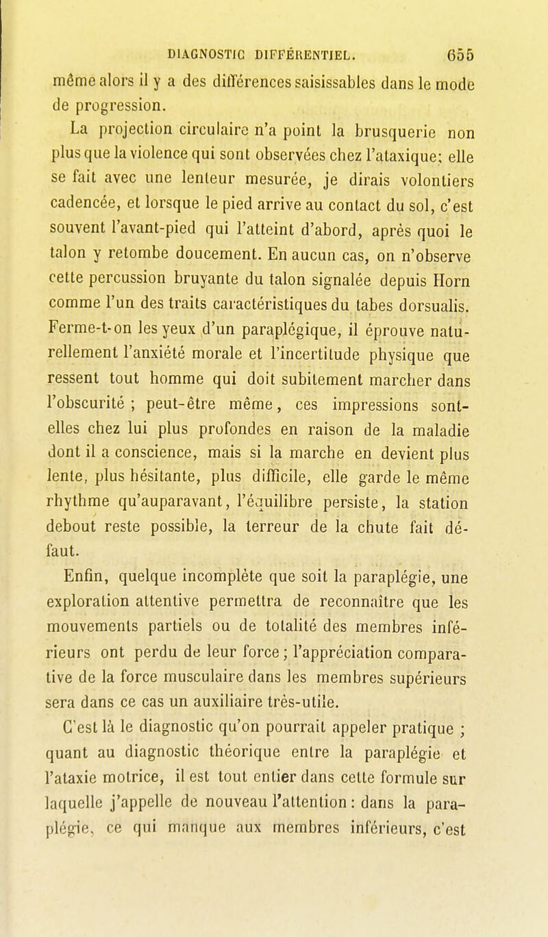 même alors il y a des différences saisissables dans le mode de progression. La projection circulaire n'a point la brusquerie non plus que la violence qui sont observées chez l'ataxique; elle se fait avec une lenteur mesurée, je dirais volontiers cadencée, et lorsque le pied arrive au contact du sol, c'est souvent l'avant-pied qui l'atteint d'abord, après quoi le talon y retombe doucement. En aucun cas, on n'observe cette percussion bruyante du talon signalée depuis Horn comme l'un des traits caractéristiques du tabès dorsualis. Ferme-t-on les yeux d'un paraplégique, il éprouve natu- rellement l'anxiété morale et l'incertitude physique que ressent tout homme qui doit subitement marcher dans l'obscurité; peut-être même, ces impressions sont- elles chez lui plus profondes en raison de la maladie dont il a conscience, mais si la marche en devient plus lente, plus hésitante, plus difficile, elle garde le même rhythme qu'auparavant, l'équilibre persiste, la station debout reste possible, la terreur de la chute fait dé- faut. Enfin, quelque incomplète que soit la paraplégie, une exploration attentive permettra de reconnaître que les mouvements partiels ou de totaUté des membres infé- rieurs ont perdu de leur force; l'appréciation compara- tive de la force musculaire dans les membres supérieurs sera dans ce cas un auxiliaire très-utile. C'est là le diagnostic qu'on pourrait appeler pratique ; quant au diagnostic théorique entre la paraplégie et l'ataxie motrice, il est tout entier dans celte formule sur laquelle j'appelle de nouveau l'attention : dans la para- plégie, ce qui manque aux membres inférieurs, c'est