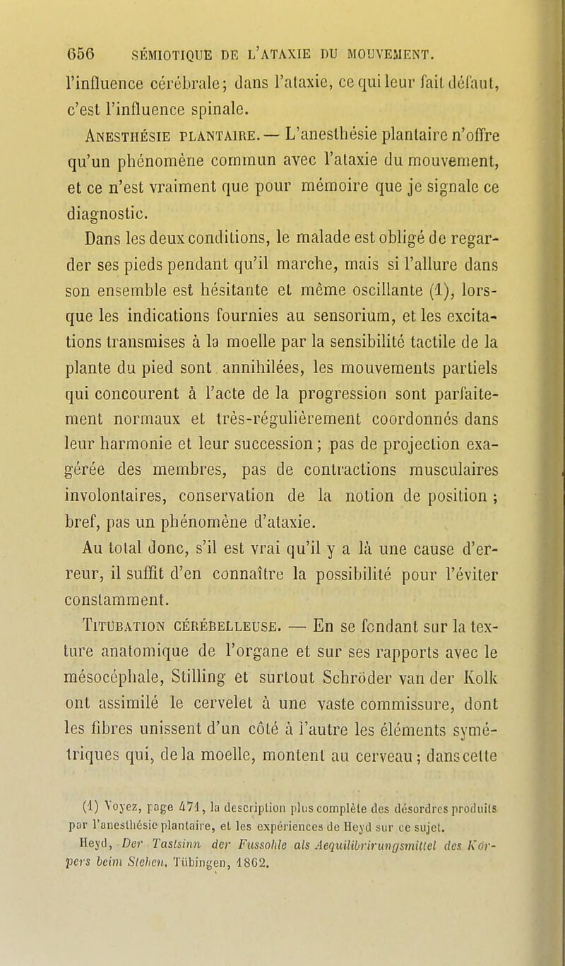 l'influence cérébrale; dans l'ataxie, ce qui leur fait défaut, c'est l'influence spinale. Anesthésie plantaire. — L'anesthésie plantaire n'ofl're qu'un phénomène commun avec l'ataxie du mouvement, et ce n'est vraiment que pour mémoire que je signale ce diagnostic. Dans les deux conditions, le malade est obligé de regar- der ses pieds pendant qu'il marche, mais si l'allure dans son ensemble est hésitante et même oscillante (1), lors- que les indications fournies au sensorium, et les excita- tions transmises à la moelle par la sensibilité tactile de la plante du pied sont annihilées, les mouvements partiels qui concourent à l'acte de la progression sont parfaite- ment normaux et très-régulièrement coordonnés dans leur harmonie et leur succession ; pas de projection exa- gérée des membres, pas de contractions musculaires involontaires, conservation de la notion de position ; bref, pas un phénomène d'ataxie. Au total donc, s'il est vrai qu'il y a là une cause d'er- reur, il suffit d'en connaître la possibilité pour l'éviter constamment. TiTUBATiON CÉRÉBELLEUSE. — En sc fondant sur la tex- ture anatomique de l'organe et sur ses rapports avec le raésocéphale, Stifling et surtout Schrôder van der Kolk ont assimilé le cervelet à une vaste commissure, dont les fibres unissent d'un côté à l'autre les éléments symé- triques qui, delà moelle, montent au cerveau ; dans celte (1) Voyez, page 471, la description plus complète des désordres produits par l'anesthésie plantaire, et les expériences de Ileyd sur ce sujet, Hejd, Dcr Taslsinn der Fussohio als AequiUbririmcjsmiUel des l\dr- pers beim Stehen. Tiibingen, 18G2.