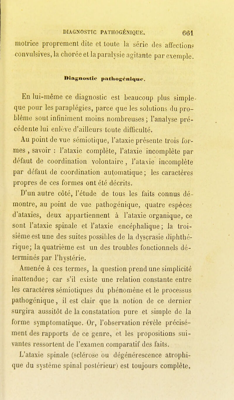 motrice proprement dite et toute la série des affectionp convulsives, la chorée et la paralysie agilanle par exemple. Dîagnu.stie patliogénique. En lui-même ce diagnostic est beaucoup plus simple- que pour les paraplégies, parce que les solutions du pro- blème sout infiniment moins nombreuses; l'analyse pré- cédente lui enlève d'ailleurs toute difficulté. Au point de vue sémiotique, l'ataxie présente trois for- mes , savoir : l'ataxie complète, l'ataxie incomplète par défaut de coordination volontaire , l'ataxie incomplète par défaut de coordination automatique; les caractères propres de ces formes ont été décrits. D'un autre côté, l'étude de tous les faits connus dé- montre, au point de vue pathogénique, quatre espèces d'ataxies, deux appartiennent à l'ataxie organique, ce sont l'ataxie spinale et l'ataxie encéphalique; la troi- sième est une des suites possibles de la dysçrasie diphthé- rique; la quatrième est un des troubles fonctionnels dé- terminés par l'hystérie. Amenée à ces termes, la question prend une simplicité inattendue; car s'il existe une relation constante entre les caractères sémiotiques du phénomène et le processus pathogénique, il est clair que la notion de ce dernier surgira aussitôt de la constatation pure et simple de la forme symptomatique. Or, l'observation révèle précisé- ment des rapports de ce genre, et les propositions sui- vantes ressortent de l'examen comparatif des faits. L'ataxie spinale (sclérose ou dégénérescence atrophi- que du système spinal postérieur) est toujours complète.