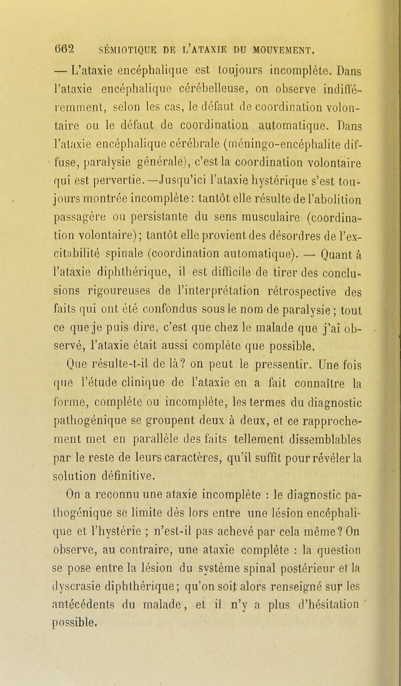 — L'ataxie Gncéphalique est toujours incomplète. Dans l'ataxie encéphalique cérébelleuse, on observe indiiïé- remrnent, selon les cas, le défaut de coordination volon- taire ou le défaut de coordination autonnatique. Dans l'ataxie encéphalique cérébrale (méningo-encéphalite dif- fuse, paralysie générale), c'est la coordination volontaire qui est pervertie.—Jusqu'ici l'ataxie hystérique s'est tou- jours montrée incomplète : tantôt elle résulte de l'abolition passagère ou persistante du sens musculaire (coordina- tion volontaire) ; tantôt elle provient des désordres de l'ex- citabilité spinale (coordination automatique). — Quant à l'ataxie diphthérique, il est difficile de tirer des conclu- sions rigoureuses de l'interprétation rétrospective des faits qui ont été confondus sous le nom de paralysie; tout ce que je puis dire, c'est que chez le malade que j'ai ob- servé, l'ataxie était aussi complète que possible. Que résulte-t-il delà? on peut le pressentir. Une fois que l'étude clinique de l'ataxie en a fait connaître la forme, complète ou incomplète, les termes du diagnostic pathogénique se groupent deux à deux, et ce rapproche- ment met en parallèle des faits tellement dissemblables par le reste de leurs caractères, qu'il suffît pour révéler la solution définitive. On a reconnu une afaxie incomplète : le diagnostic pa- thogénique se limite dès lors entre une lésion encéphali- que et l'hystérie ; n'est-il pas achevé par cela même? On observe, au contraire, une ataxie complète : la question se pose entre la lésion du système spinal postérieur et la dyscrasie diphthérique; qu'on soit alors renseigné sur les antécédents du malade, et il n'y a plus d'hésitation possible.
