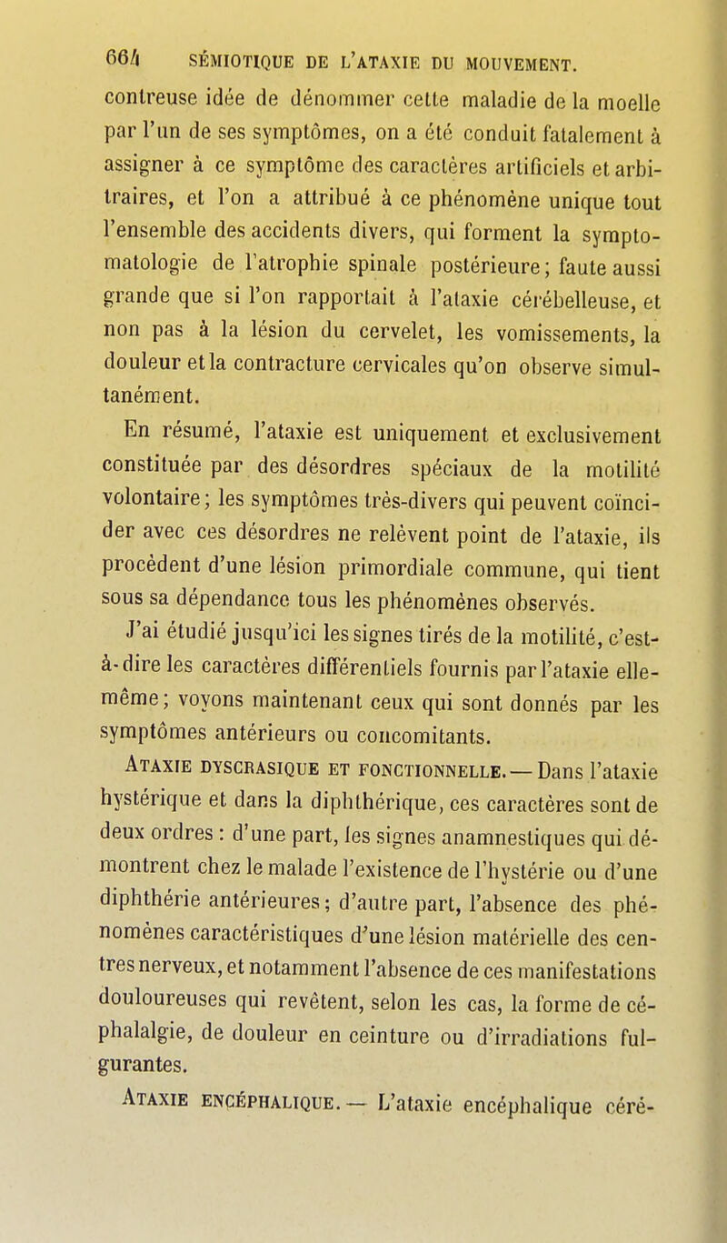 contreuse idée de dénommer cette maladie de la moelle par l'un de ses symptômes, on a été conduit fatalement à assigner à ce symptôme des caractères artificiels et arbi- traires, et l'on a attribué à ce phénomène unique tout l'ensemble des accidents divers, qui forment la syrapto- matologie de l'atrophie spinale postérieure; faute aussi grande que si l'on rapportait à l'ataxie cérébelleuse, et non pas à la lésion du cervelet, les vomissements, la douleur et la contracture cervicales qu'on observe simul- tanément. En résumé, l'ataxie est uniquement et exclusivement constituée par des désordres spéciaux de la motilité volontaire; les symptômes très-divers qui peuvent coïnci- der avec ces désordres ne relèvent point de l'ataxie, ils procèdent d'une lésion primordiale commune, qui tient sous sa dépendance tous les phénomènes observés. J'ai étudié jusqu'ici les signes tirés de la motilité, c'est- à-dire les caractères différentiels fournis par l'ataxie elle- même; voyons maintenant ceux qui sont donnés par les symptômes antérieurs ou concomitants. Ataxfe dyscrasique et fonctionnelle. —Dans l'ataxie hystérique et dans la diphlhérique, ces caractères sont de deux ordres : d'une part, les signes anamnesliques qui dé- montrent chez le malade l'existence de l'hystérie ou d'une diphthérie antérieures ; d'autre part, l'absence des phé- nomènes caractéristiques d'une lésion matérielle des cen- tres nerveux, et notamment l'absence de ces manifestations douloureuses qui revêtent, selon les cas, la forme de cé- phalalgie, de douleur en ceinture ou d'irradiations ful- gurantes. Ataxie encéphalique. — L'ataxie encéphalique céré-