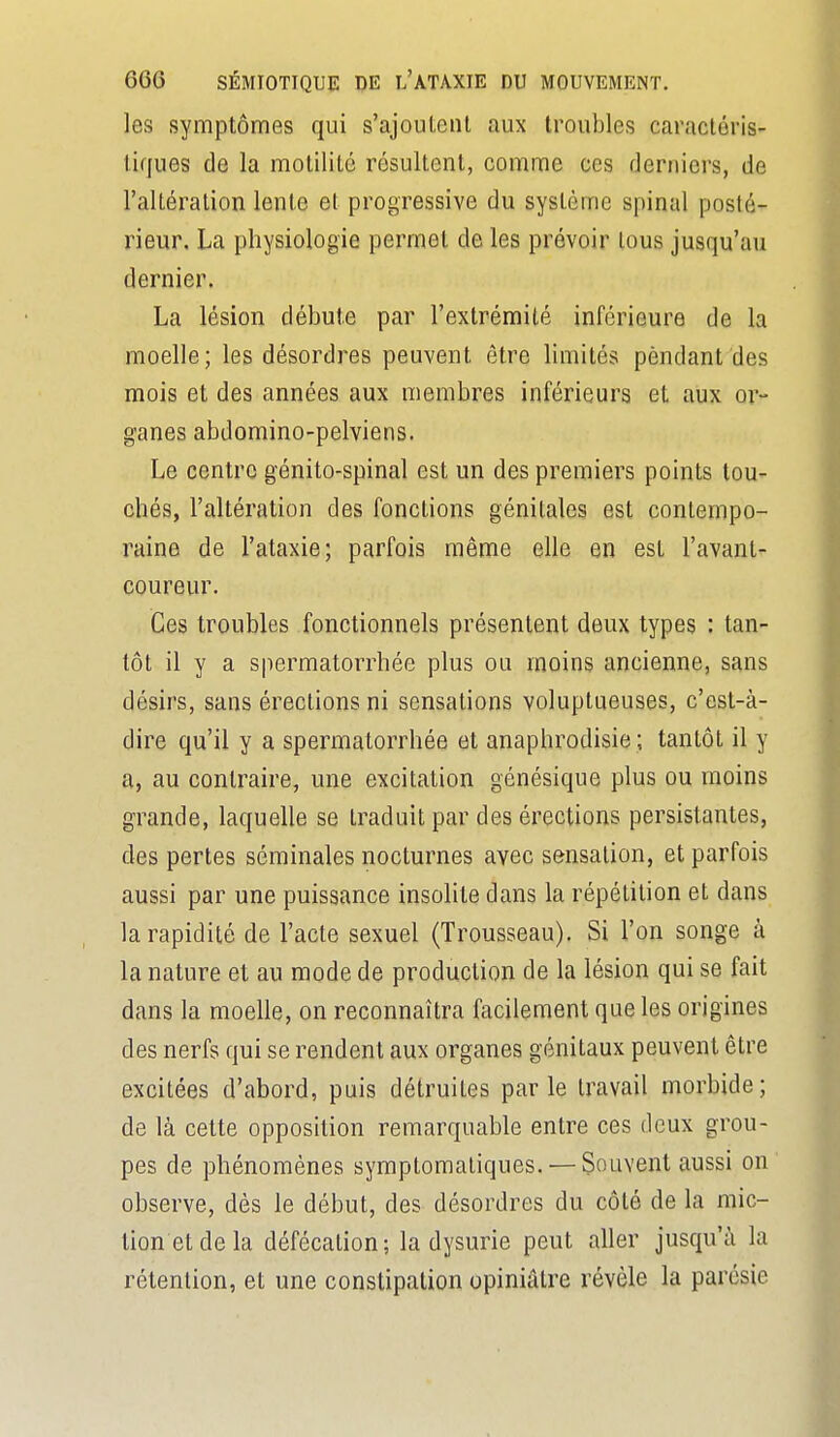 les symptômes qui s'ajoutent aux troubles caracléris- tifjues de la motililé résultent, comme ces derniers, de l'altération lente et progressive du système spinal posté- rieur. La physiologie permet de les prévoir lous jusqu'au dernier. La lésion débute par l'extrémité inférieure de la moelle; les désordres peuvent être limités pendant des mois et des années aux membres inférieurs et aux or- ganes abdomino-pelviens. Le centre génito-spinal est un des premiers points tou- chés, l'altération des fondions génitales est contempo- raine de l'ataxie; parfois même elle en est l'avant- coureur. Ces troubles fonctionnels présentent deux types : tan- tôt il y a spermatorrhée plus ou moins ancienne, sans désirs, sans érections ni sensations voluptueuses, c'est-à- dire qu'il y a spermatorrhée et anaphrodisie ; tantôt il y a, au contraire, une excitation génésique plus ou moins grande, laquelle se traduit par des érections persistantes, des pertes séminales nocturnes avec sensation, et parfois aussi par une puissance insolite dans la répétition et dans la rapidité de l'acte sexuel (Trousseau). Si l'on songe à la nature et au mode de production de la lésion qui se fait dans la moelle, on reconnaîtra facilement que les origines des nerfs qui se rendent aux organes génitaux peuvent être excitées d'abord, puis détruites parle travail morbide; de là cette opposition remarquable entre ces deux grou- pes de phénomènes symptomaliques. — Souvent aussi on observe, dès le début, des désordres du côté de la mic- tion et de la défécation; la dysurie peut aller jusqu'à la rétention, et une constipation opiniâtre révèle la parésie