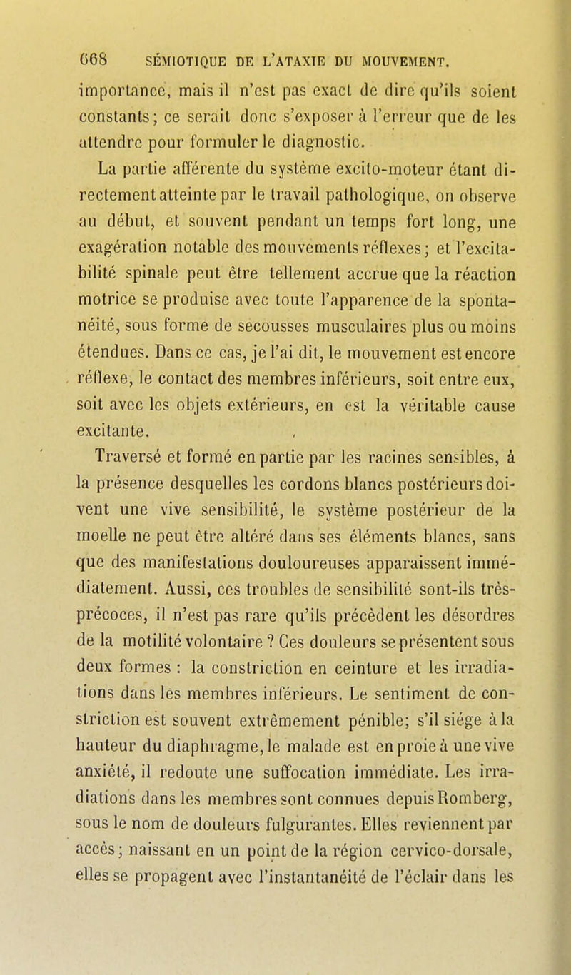 importance, mais il n'est pas exact de dire qu'ils soient constants; ce serait donc s'exposer à l'erreur que de les attendre pour formuler le diagnostic. La partie afférente du système excito-moteur étant di- rectement atteinte par le travail pathologique, on observe au début, et souvent pendant un temps fort long, une exagération notable des mouvements réflexes; et l'excita- bilité spinale peut être tellement accrue que la réaction motrice se produise avec toute l'apparence de la sponta- néité, sous forme de secousses musculaires plus ou moins étendues. Dans ce cas, je l'ai dit, le mouvement est encore réflexe, le contact des membres inférieurs, soit entre eux, soit avec les objets extérieurs, en est la véritable cause excitante. Traversé et formé en partie par les racines sensibles, à la présence desquelles les cordons blancs postérieurs doi- vent une vive sensibilité, le système postérieur de la moelle ne peut être altéré dans ses éléments blancs, sans que des manifestations douloureuses apparaissent immé- diatement. Aussi, ces troubles de sensibilité sont-ils très- précoces, il n'est pas rare qu'ils précèdent les désordres de la motiUté volontaire ? Ces douleurs se présentent sous deux formes : la constriction en ceinture et les irradia- tions dans lés membres inférieurs. Le sentiment de con- striction est souvent extrêmement pénible; s'il siège à la hauteur du diaphragme, le malade est en proie à une vive anxiété, il redoute une suffocation immédiate. Les irra- diations dans les membres sont connues depuis Romberg, sous le nom de douleurs fulgurantes. Elles reviennent par accès; naissant en un point de la région cervico-dorsale, elles se propagent avec l'instantanéité de l'éclair dans les