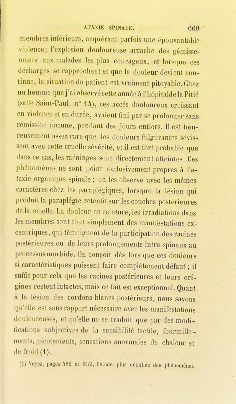 membres inférieurs, acquérant parfois une épouvantable violence; l'explosion douloureuse arrache des gémisse- ments aux malades les plus courageux, et lorsque ces décharges se rapprochent et que la douleur devient con- tinue, la situation du patient est vraiment pitoyable. Chez un homme que j'ai observécette année à l'hôpitalde la Pitié (salle Saint-Paul, n Mi), ces accès douloureux croissant en violence et en durée, avaient fini par se prolonger sans rémission aucune, pendant des jours entiers. Il est heu- reusement assez rare que les douleurs fulgurantes sévis- sent avec cette cruelle sévérité, et il est fort probable que dans ce cas, les méninges sont directement atteintes Ces phénomènes ne sont point exclusivement propres à l'a- taxie organique spinale ; on les observe avec les mêmes caractères chez les paraplégiques, lorsque la lésion qui produit la paraplégie retentit sur les couches postérieures de la moelle. La douleur en ceinture, les irradiations dans les membres sont tout simplement des manifestations ex- centriques, qui témoignent de la participation des racines postérieures ou de leurs prolongements intra-spinaux au processus morbide. On conçoit dés lors que ces douleurs si caractéristiques puissent faire complètement défaut ; il suffit pour cela que les racines postérieures et leurs ori- gines restent intactes, mais ce fait est exceptionnel. Quant à la lésion des cordons blancs postérieurs, nous savons qu'elle est sans rapport nécessaire avec les manifestations douloureuses, et qu'elle ne se traduit que par des modi- fications subjectives de la sensibilité tactile, fourmille- ments, picotements, sensations anormales de chaleur et de froid (1). (1) Voyez, pages 489 et 532, l'élude plus ilélaillée des pliciiomàiies