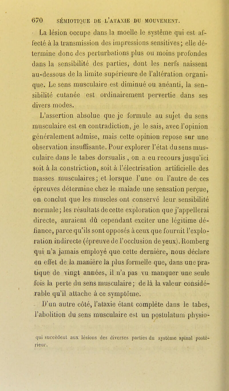 La lésion occupe dans la moelle le système qui est af- fecté à la transmission des impressions sensitives; elle dé- termine donc des perturbations plus ou moins profondes dans la sensibilité des parties, dont les nerfs naissent au-dessous de la limite supérieure de l'altération organi- que. Le sens musculaire est diminué ou anéanti, la sen- sibilité cutanée est ordinairement pervertie dans ses divers modes. L'assertion absolue que je formule au sujet du sens musculaire est en contradiction, je le sais, avec l'opinion généralement admise, mais cette opinion repose sur une observation insuffisante. Pour explorer l'état dusens mus- culaire dans le tabès dorsualis, on a eu recours jusqu'ici soit à la constriction, soit à l'électrisation artificielle des masses musculaires; et lorsque l'une ou l'autre de ces épreuves détermine chez le malade une sensation perçue, on conclut que les muscles ont conservé leur sensibilité normale; les résultats de cette exploration que j'appellerai directe, auraient àn cependant exciter une légitime dé- fiance, parce qu'ils sont opposés à ceux que fournit l'explo- ration indirecte (épreuve de l'occlusion de yeux). Romberg qui n'a jamais employé que cette dernière, nous déclare en effet de la manière la plus formelle que, dans une pra- tique de vingt années, il n'a pas vu manquer une seule fois la perte du sens musculaire; delà la valeur considé- rable qu'il attache à ce symptôme. D'un autre côté, l'ataxie étant complète dans le labes, l'abolition du sens musculaire est un postulatum physio- qui succèdeiil aux lésions des diverses parties du système spinal poslû- rieur.