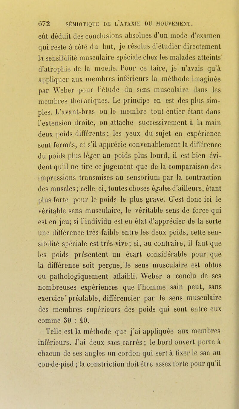 eût déduit des conclusions absolues d'un mode d'examen qui reste à côté du but, je résolus d'étudier directement la sensibilité musculaire spéciale chez les malades atteints d'atrophie de la moelle. Pour ce faire, je n'avais qu'à appliquer aux membres inférieurs la méthode imaginée par Weber pour l'élude du sens musculaire dans les membres Ihoraciques. Le principe en est des plus sim- ples. L'avanl-bras ou le membre tout entier étant dans l'extension droite, on attache successivement à la main deux poids différents ; les yeux du sujet en expérience sont fermés, et s'il apprécie convenablement la différence du poids plus léger au poids plus lourd, il est bien évi- dent qu'il ne tire ce jugement que de la comparaison des impressions transmises au sensorium par la contraction des muscles; celle-ci, toutes choses égales d'ailleurs, étant plus forte pour le poids le plus grave. C'est donc ici le véritable sens musculaire, le véritable sens de force qui est en jeu; si l'individu est en état d'apprécier de la sorte une ditférence très-faible entre les deux poids, cette sen- sibilité spéciale est très-vive; si, au contraire, il faut que les poids présentent un écart considérable pour que la différence soit perçue, le sens musculaire est obtus ou pathologiquement affaibli. Weber a conclu de ses nombreuses expériences que l'homme sain peut, sans exercice* préalable, diff'érencier par le sens musculaire des membres supérieurs des poids qui sont entre eux comme 39 : hO. Telle est la méthode que j'ai appliquée aux membres inférieurs. J'ai deux sacs.carrés; le bord ouvert porte à chacun de ses angles un cordon qui sert à fixer le sac au cou-de-pied; la conslriction doit être assez forte pour qu'il