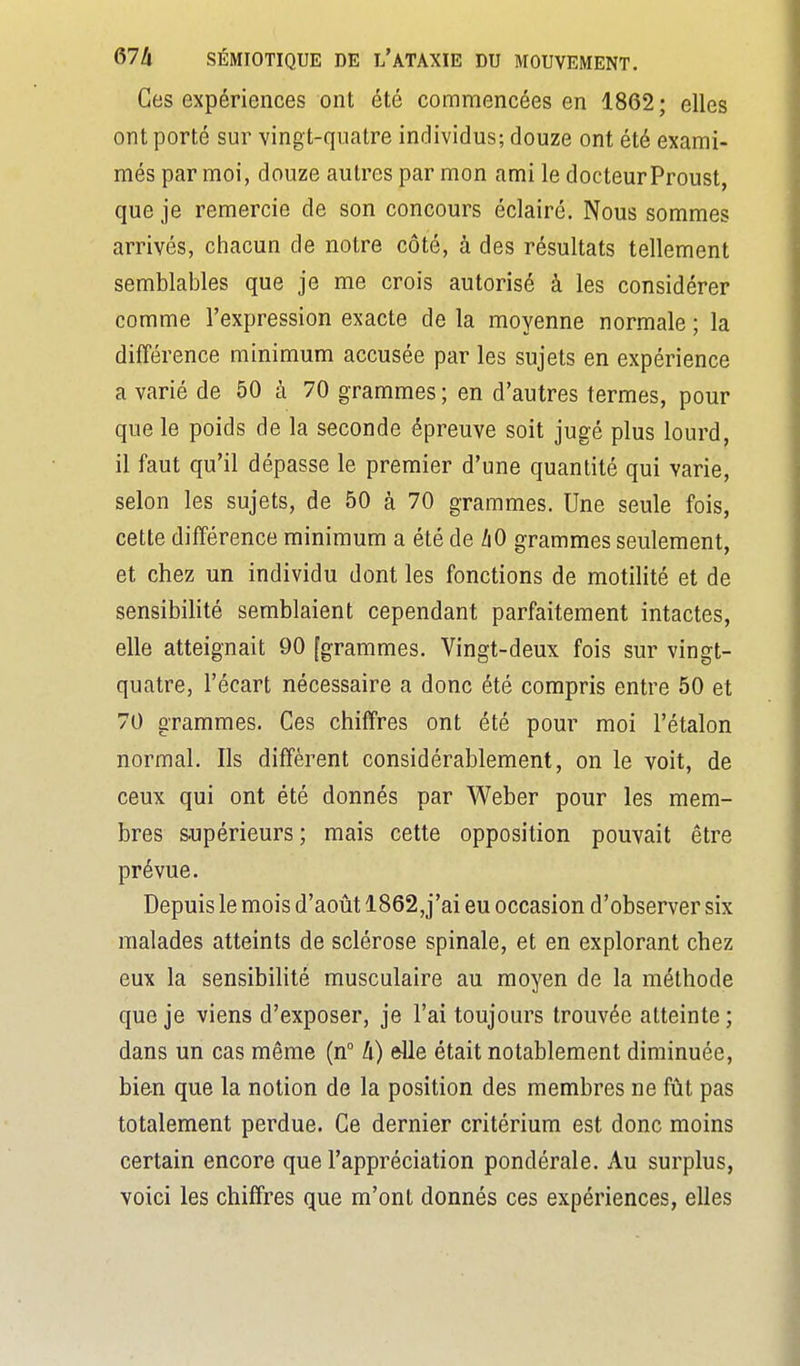 Ces expériences ont été commencées en 1862; elles ont porté sur vingt-quatre individus; douze ont été exami- més par moi, douze autres par mon ami le docteur Proust, que je remercie de son concours éclairé. Nous sommes arrivés, chacun de notre côté, à des résultats tellement semblables que je me crois autorisé à les considérer comme l'expression exacte de la moyenne normale ; la différence minimum accusée par les sujets en expérience a varié de 50 à 70 grammes ; en d'autres termes, pour que le poids de la seconde épreuve soit jugé plus lourd, il faut qu'il dépasse le premier d'une quantité qui varie, selon les sujets, de 50 à 70 grammes. Une seule fois, cette différence minimum a été de /i0 grammes seulement, et chez un individu dont les fonctions de motilité et de sensibilité semblaient cependant parfaitement intactes, elle atteignait 90 [grammes. Vingt-deux fois sur vingt- quatre, l'écart nécessaire a donc été compris entre 50 et 70 grammes. Ces chiffres ont été pour moi l'étalon normal. Ils diffèrent considérablement, on le voit, de ceux qui ont été donnés par Weber pour les mem- bres supérieurs ; mais cette opposition pouvait être prévue. Depuis le mois d'août 1862,j'ai eu occasion d'observer six malades atteints de sclérose spinale, et en explorant chez eux la sensibilité musculaire au moyen de la méthode que je viens d'exposer, je l'ai toujours trouvée atteinte ; dans un cas même (n li) elle était notablement diminuée, bien que la notion de la position des membres ne fût pas totalement perdue. Ce dernier critérium est donc moins certain encore que l'appréciation pondérale. Au surplus, voici les chiffres que m'ont donnés ces expériences, elles