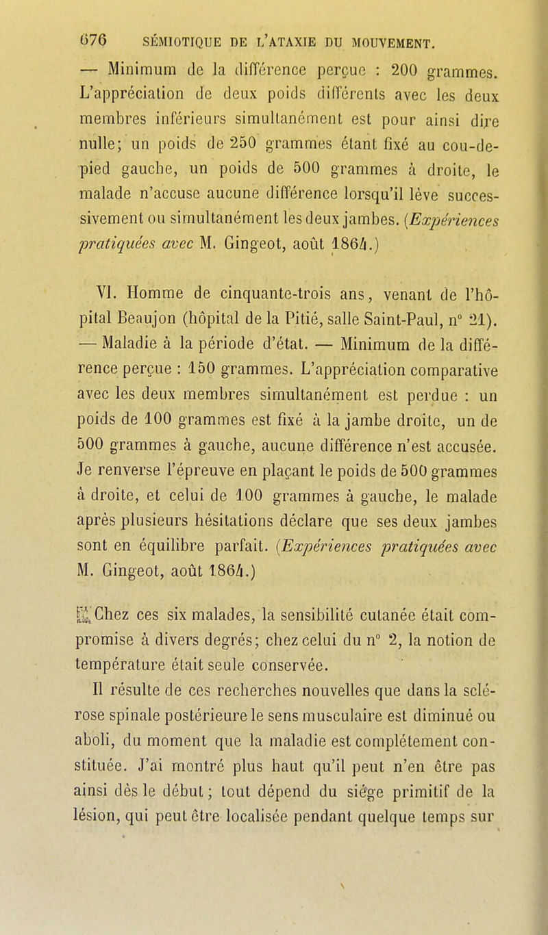 — Minimum de la diiïérence perçue : 200 grammes. L'appréciation de deux poids diiïérenls avec les deux membres inférieurs simultanément est pour ainsi dij-e nulle; un poids de 250 grammes étant fixé au cou-de- pied gauche, un poids de 500 grammes à droite, le malade n'accuse aucune différence lorsqu'il lève succes- sivement ou simultanément les deux jambes. {Expériences pratiquées avec M. Gingeot, août 186Zi.) VI. Homme de cinquante-trois ans, venant de l'hô- pital Beaujon (hôpital de la Pitié, salle Saint-Paul, n 21). — Maladie à la période d'état. — Minimum de la diffé- rence perçue : 150 grammes. L'appréciation comparative avec les deux membres simultanément est perdue : un poids de 100 grammes est fixé à la jambe droite, un de 500 grammes à gauche, aucune différence n'est accusée. Je renverse l'épreuve en plaçant le poids de 500 grammes à droite, et celui de 100 grammes à gauche, le malade après plusieurs hésitations déclare que ses deux jambes sont en équilibre parfait. {Expériences pratiquées avec M. Gingeot, août 186Zi.) [jJ^Chez ces six malades, la sensibilité cutanée était com- promise à divers degrés; chez celui du n 2, la notion de température était seule conservée. Il résulte de ces recherches nouvelles que dans la sclé- rose spinale postérieure le sens musculaire est diminué ou aboli, du moment que la maladie est complètement con- stituée. J'ai montré plus haut qu'il peut n'en être pas ainsi dès le début ; tout dépend du siège primitif de la lésion, qui peut être localisée pendant quelque temps sur