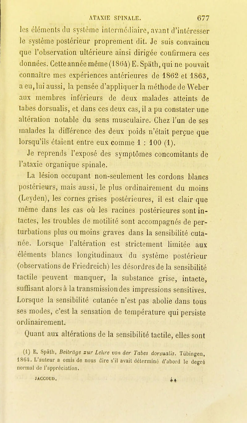 les éléments du syslômc inlcrmédiairc, avant d'intéresser le système postérieur proprement dit. Je suis convaincu que l'observation ultérieure ainsi dirigée confirmera ces données. Cette année même(18(5Zi) E. Spiith, qui ne pouvait connaître mes expériences antérieures de 1862 et 1863, a eu, lui aussi, la pensée d'appliquer la méthode de Weber aux membres inférieurs de deux malades atteints de tabès dorsualis, et dans ces deux cas, il a pu constater une altération notable du sens musculaire. Chez l'un de ses malades la différence des deux poids n'était perçue que lorsqu'ils étaient entre eux comme 1 : 100 (1). Je reprends l'exposé des symptômes concomitants de l'ataxie organique spinale. La lésion occupant non-seulement les cordons blancs postérieurs, mais aussi, le plus ordinairement du moins (Leyden), les cornes grises postérieures, il est clair que même dans les cas où les racines postérieures sont in- tactes, les troubles de motilité sont accompagnés de per- turbations plus ou moins graves dans la sensibilité cuta- née. Lorsque l'altération est strictement limitée aux éléments blancs longitudinaux du système postérieur (observations de Friedreich) les désordres de la sensibilité tactile peuvent manquer, la substance grise, intacte, suffisant alors à la transmission des impressions sensitives. Lorsque la sensibilité cutanée n'est pas abolie dans tous ses modes, c'est la sensation de température qui persiste ordinairement. Quant aux altérations de la sensibilité tactile, elles sont (1) E. Spath, BeitrUge zur Lchro von der Tabès dorsualis. Tubingen, 186il. L'auteur a omis de nous dire s'il avait détermine d'abord le degré normal de l'appréciation.